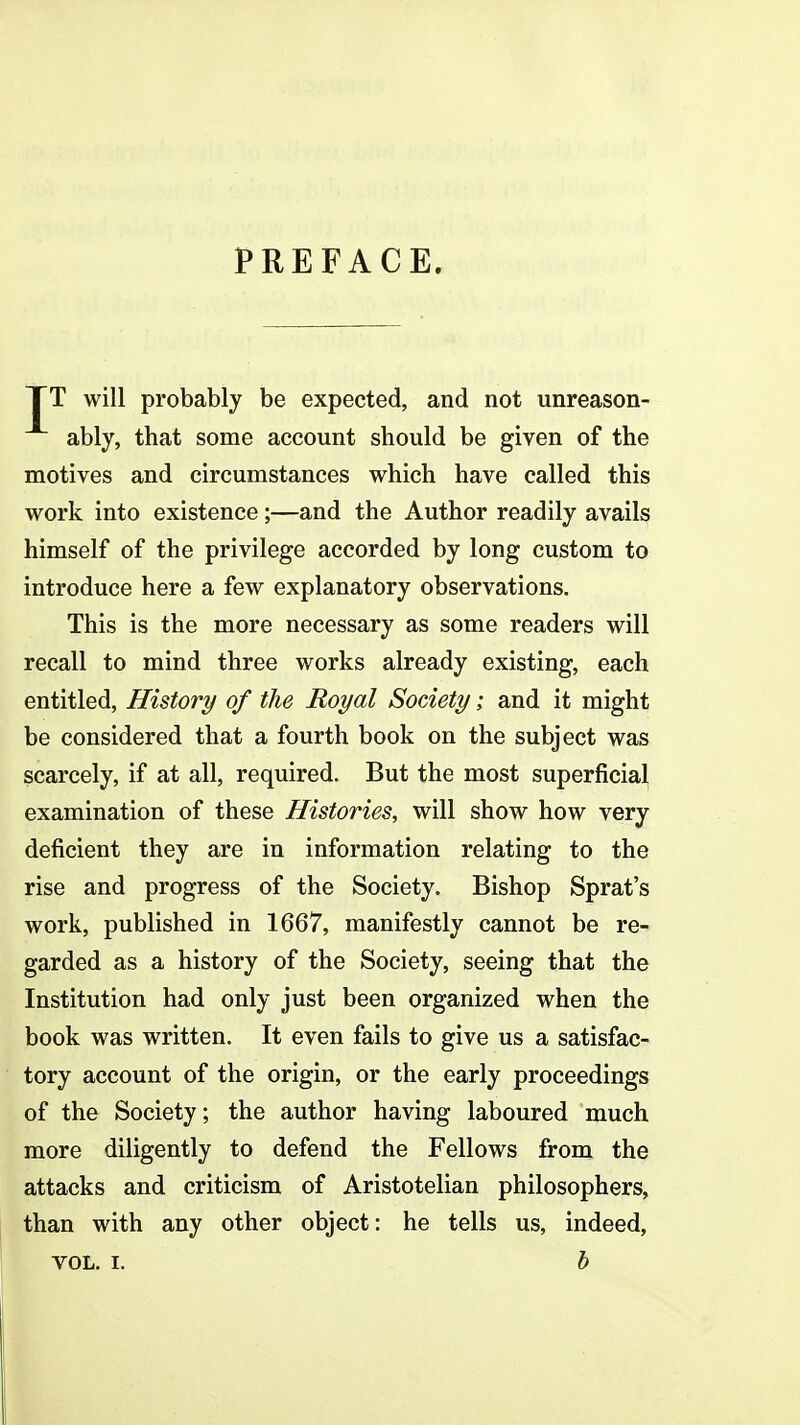 PREFACE. TT will probably be expected, and not unreason- ably, that some account should be given of the motives and circumstances which have called this work into existence;—and the Author readily avails himself of the privilege accorded by long custom to introduce here a few explanatory observations. This is the more necessary as some readers will recall to mind three works already existing, each entitled, History of the Royal Society; and it might be considered that a fourth book on the subject was scarcely, if at all, required. But the most superficial examination of these Histories, will show how very deficient they are in information relating to the rise and progress of the Society. Bishop Sprat's work, published in 1667, manifestly cannot be re- garded as a history of the Society, seeing that the Institution had only just been organized when the book was written. It even fails to give us a satisfac- tory account of the origin, or the early proceedings of the Society; the author having laboured much more diligently to defend the Fellows from the attacks and criticism of Aristotelian philosophers, than with any other object: he tells us, indeed, VOL. I. b