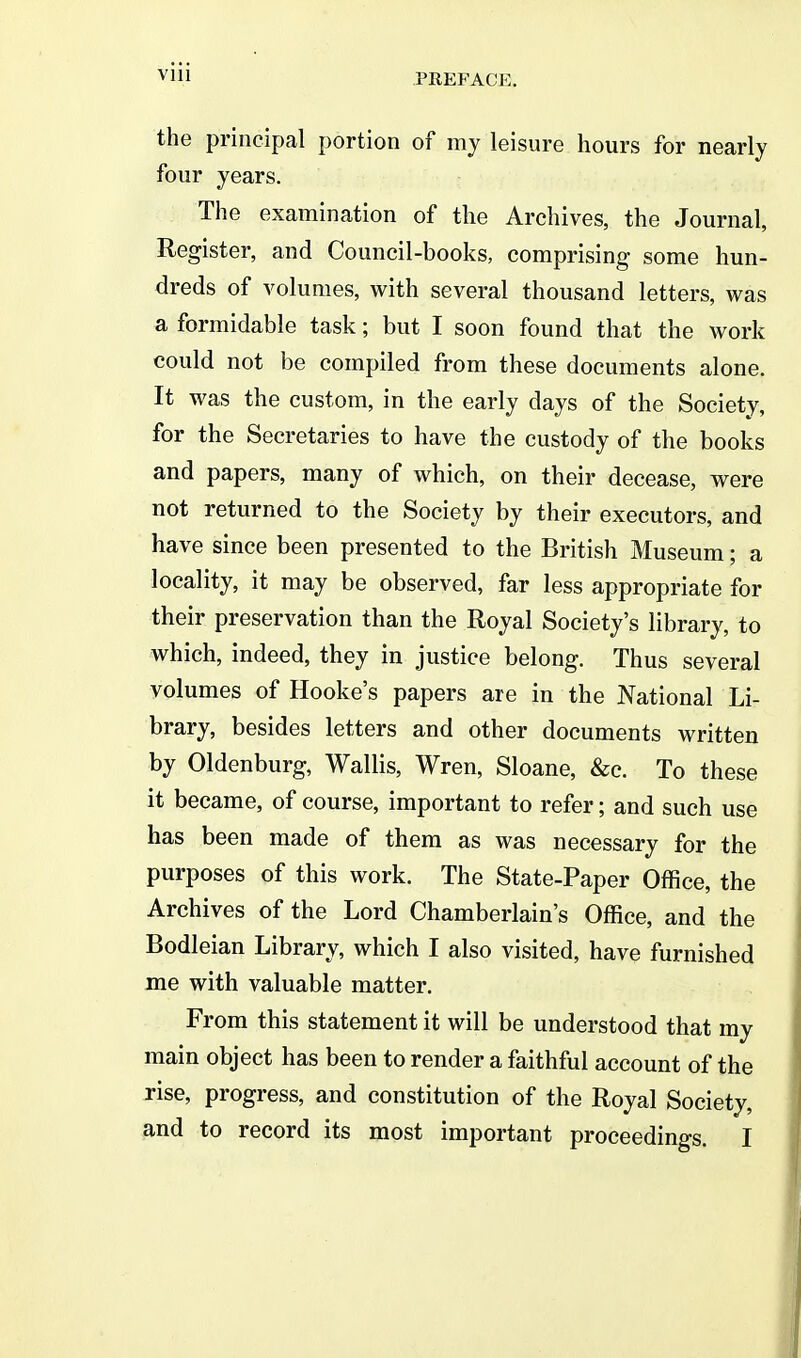 Vlll the principal portion of my leisure hours for nearly four years. The examination of the Archives, the Journal, Register, and Council-books, comprising some hun- dreds of volumes, with several thousand letters, was a formidable task; but I soon found that the work could not be compiled from these documents alone. It was the custom, in the early days of the Society, for the Secretaries to have the custody of the books and papers, many of which, on their decease, were not returned to the Society by their executors, and have since been presented to the British Museum; a locality, it may be observed, far less appropriate for their preservation than the Royal Society's library, to which, indeed, they in justice belong. Thus several volumes of Hooke's papers are in the National Li- brary, besides letters and other documents written by Oldenburg, Wallis, Wren, Sloane, &c. To these it became, of course, important to refer; and such use has been made of them as was necessary for the purposes of this work. The State-Paper Office, the Archives of the Lord Chamberlain's Office, and the Bodleian Library, which I also visited, have furnished me with valuable matter. From this statement it will be understood that my main object has been to render a faithful account of the rise, progress, and constitution of the Royal Society, and to record its most important proceedings. I