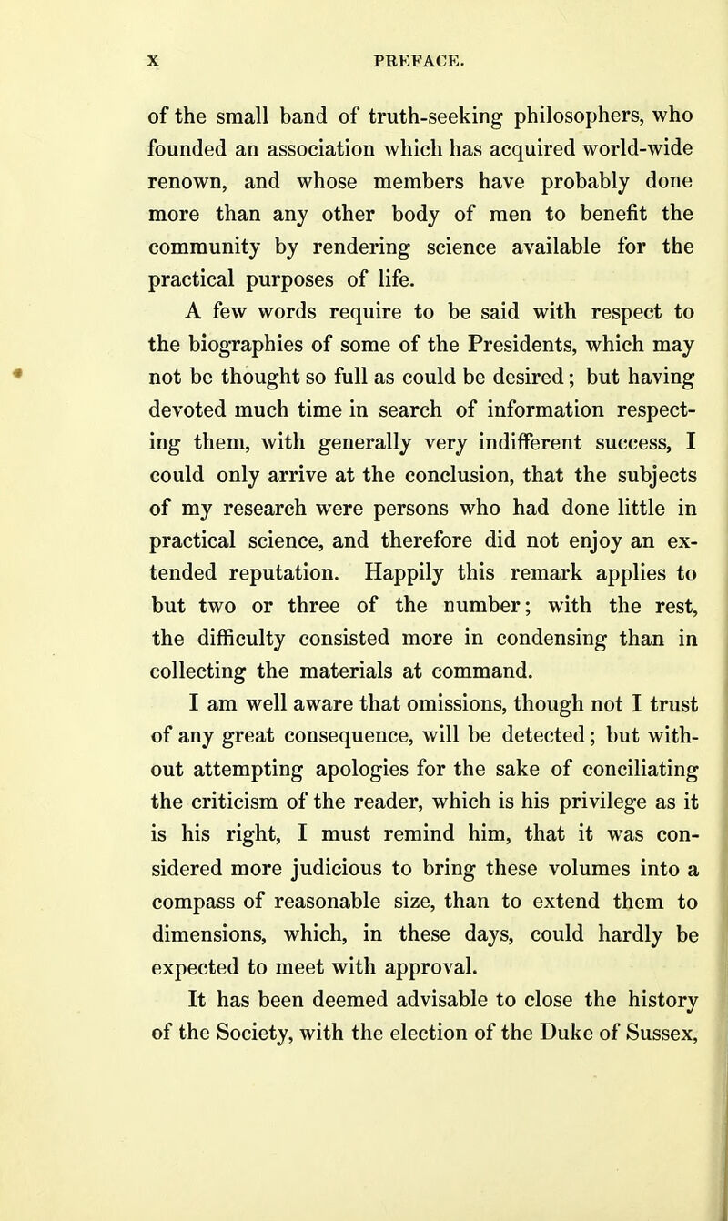 of the small band of truth-seeking philosophers, who founded an association which has acquired world-wide renown, and whose members have probably done more than any other body of men to benefit the community by rendering science available for the practical purposes of life. A few words require to be said with respect to the biographies of some of the Presidents, which may not be thought so full as could be desired; but having devoted much time in search of information respect- ing them, with generally very indifferent success, I could only arrive at the conclusion, that the subjects of my research were persons who had done little in practical science, and therefore did not enjoy an ex- tended reputation. Happily this remark applies to but two or three of the number; with the rest, the difficulty consisted more in condensing than in collecting the materials at command. I am well aware that omissions, though not I trust of any great consequence, will be detected; but with- out attempting apologies for the sake of conciliating the criticism of the reader, which is his privilege as it is his right, I must remind him, that it was con- sidered more judicious to bring these volumes into a compass of reasonable size, than to extend them to dimensions, which, in these days, could hardly be expected to meet with approval. It has been deemed advisable to close the history of the Society, with the election of the Duke of Sussex,