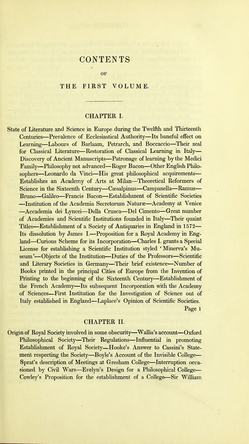 CONTENTS OP THE FIRST VOLUME. CHAPTER I. State of Literature and Science in Europe during the Twelfth and Thirteenth Centuries—Prevalence of Ecclesiastical Authority—Its baneful effect on Learning—Labours of Barlaam, Petrarch, and Boccaccio—^Their zeal for Classical Literature—Restoration of Classical Learning in Italy— Discovery of Ancient Manuscripts—Patronage of learning by the Medici Family—Philosophy not advanced—Roger Bacon—Other English Philo- sophers—Leonardo da Vinci—His great philosophical acquirements— Establishes an Academy of Arts at Milan—Theoretical Reformers of Science in the Sixteenth Century—Caesalpinus—Campanella—Ramus— Bruno—GalUeo—Francis Bacon—Estabhshment of Scientific Societies —Institution of the Academia Secretorum Naturae—Academy at Venice —Accademia dei Lyncei—Delia Crusca—Del Cimento—Great number of Academies and Scientific Institutions founded in Italy—^Their quaint Titles—Establishment of a Society of Antiquaries in England in 1572— Its dissolution by James I.—Proposition for a Royal Academy in Eng- land—Curious Scheme for its Incorporation—Charles I. grants a Special License for establishing a Scientific Institution styled 'Minerva's Mu- seiun'—Objects of the Institution—Duties of the Professors—Scientific and Literary Societies in Germany—Their brief existence—Number of Books printed in the principal Cities of Europe from the Invention of Printing to the beginning of the Sixteenth Century—Establishment of the French Academy—Its subsequent Incorporation with the Academy of Sciences—First Institution for the Investigation of Science out of Italy established in England—Laplace's Opinion of Scientific Societies. Page 1 CHAPTER II. Origin of Royal Society involved in some obscurity—^Wallis's account—Oxford Philosophical Society—^Their Regulations—Influential in promoting Establishment of Royal Society—Hooke's Answer to Cassini's State- ment respecting the Society—Boyle's Account of the Invisible College— Sprat's description of Meetings at Gresham College—Interruption occa- sioned by Civil Wars—Evelyn's Design for a Philosophical College— Cowley's Proposition for the establishment of a College—Sir WLUiam