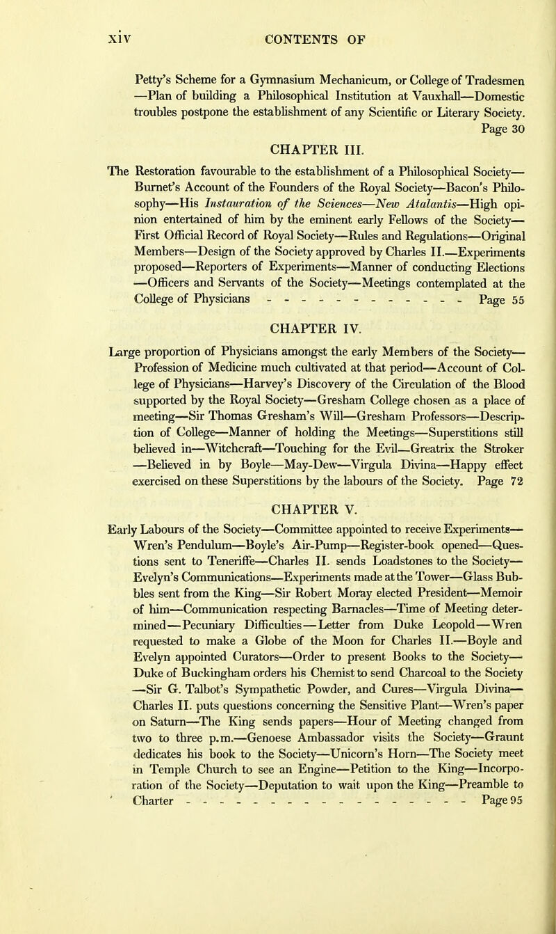 Petty's Scheme for a Gymnasium Mechanicum, or College of Tradesmen —Plan of building a Philosophical Institution at Vauxhall—Domestic troubles postpone the establishment of any Scientific or Literary Society. Page 30 CHAPTER III. The Restoration favourable to the establishment of a Philosophical Society— Burnet's Account of the Founders of the Royal Society—Bacon's Philo- sophy—His Instauration of the Sciences—New Atalantis—High opi- nion entertained of him by the eminent early Fellows of the Society— First Official Record of Royal Society—Rules and Regulations—Original Members—Design of the Society approved by Charles II.—Experiments proposed—Reporters of Experiments—Manner of conducting Elections —Officers and Servants of the Society—Meetings contemplated at the College of Physicians Page 55 CHAPTER IV. Large proportion of Physicians amongst the early Members of the Society— Profession of Medicine much cultivated at that period—Account of Col- lege of Physicians—Harvey's Discovery of the Circulation of the Blood supported by the Royal Society—Gresham College chosen as a place of meeting—Sir Thomas Gresham's Will—Gresham Professors—Descrip- tion of College—Manner of holding the Meetings—Superstitions still believed in—Witchcraft—Touching for the E\t1—Greatrix the Stroker —Believed in by Boyle—May-Dew—Virgula Divina—Happy effect exercised on these Superstitions by the labours of the Society. Page 72 CHAPTER V. Early Labours of the Society—Committee appointed to receive Experiments— Wren's Pendulum—Boyle's Air-Pump—Register-book opened—Ques- tions sent to Teneriffe—Charles II. sends Loadstones to the Society— Evelyn's Communications—Experiments made at the Tower—Glass Bub- bles sent from the King—Sir Robert Moray elected President—Memoir of him—Communication respecting Barnacles—Time of Meeting deter- mined— Pecuniary Difficulties—Letter from Duke Leopold—Wren requested to make a Globe of the Moon for Charles II.—Boyle and Evelyn appointed Curators—Order to present Books to the Society— Duke of Buckingham orders his Chemist to send Charcoal to the Society —Sir G. Talbot's Sympathetic Powder, and Cures—Virgula Divina— Charles II. puts questions concerning the Sensitive Plant—Wren's paper on Saturn—^The King sends papers—Hour of Meeting changed from two to three p.m.—Genoese Ambassador visits the Society—Graunt dedicates his book to the Society—Unicorn's Horn—The Society meet in Temple Church to see an Engine—Petition to the King—Incorpo- ration of the Society—Deputation to wait upon the King—Preamble to Charter - Page 95