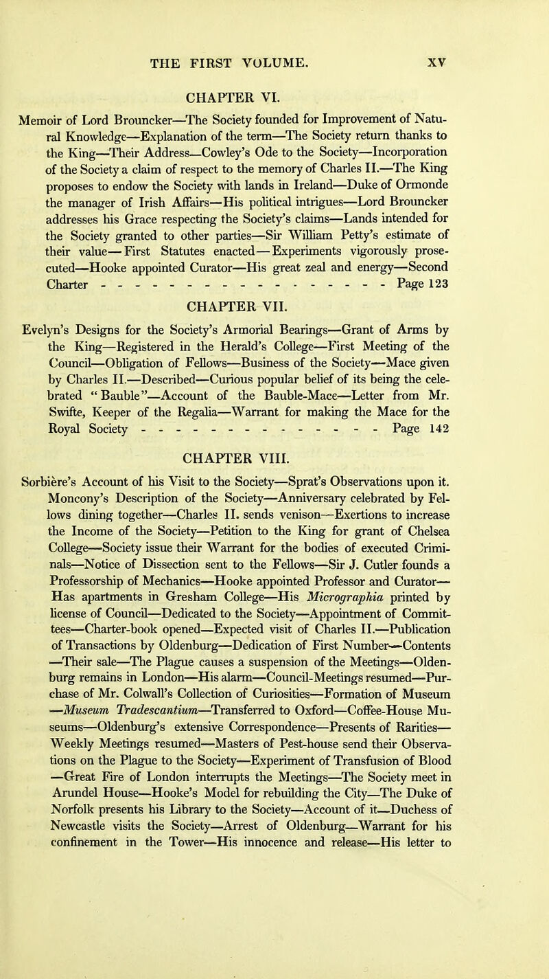 CHAPTER VI. Memoir of Lord Brouncker—The Society founded for Improvement of Natu- ral Knowledge—Explanation of the term—The Society return thanks to the King—Their Address—Cowley's Ode to the Society—Incorporation of the Society a claim of respect to the memory of Charles II.—The King proposes to endow the Society with lands in Ireland—Duke of Ormonde the manager of Irish Affairs—His political intrigues—Lord Brouncker addresses his Grace respecting the Society's claims—Lands intended for the Society granted to other parties—Sir William Petty's estimate of their value—First Statutes enacted—Experiments vigorously prose- cuted—Hooke appointed Curator—His great zeal and energy—Second Charter - - Page 123 CHAPTER VII. Evelyn's Designs for the Society's Armorial Bearings—Grant of Arms by the King—Registered in the Herald's College—First Meeting of the Council—Obligation of Fellows—Business of the Society—Mace given by Charles II.—Described—Curious popular belief of its being the cele- brated Bauble—Account of the Bauble-Mace—Letter from Mr. Swifte, Keeper of the Regalia—Warrant for making the Mace for the Royal Society - - Page 142 CHAPTER VIII. Sorbiere's Account of his Visit to the Society—Sprat's Observations upon it. Moncony's Description of the Society—Anniversary celebrated by Fel- lows dining together—Charles 11. sends venison—Exertions to increase the Income of the Society—Petition to the King for grant of Chelsea College—Society issue their Warrant for the bodies of executed Crimi- nals—Notice of Dissection sent to the Fellows—Sir J. Cutler founds a Professorship of Mechanics—Hooke appointed Professor and Curator— Has apartments in Gresham College—His Micrographia printed by license of Council—Dedicated to the Society—Appointment of Commits tees—Charter-book opened—Expected visit of Charles II.—Publication of Transactions by Oldenburg—Dedication of First Number—Contents —^Their sale—^The Plague causes a suspension of the Meetings—Olden- burg remains in London—His alarm—Council-Meetings resumed—Pur- chase of Mr. Colwall's Collection of Curiosities—Formation of Museum —Museum Tradescantium—^Transferred to Oxford—Coffee-House Mu- seums—Oldenburg's extensive Correspondence—Presents of Rarities— Weekly Meetings resumed—Masters of Pest-house send their Observa- tions on the Plague to the Society—Experiment of Transfusion of Blood —Great Fire of London interrupts the Meetings—^The Society meet in Arundel House—Hooke's Model for rebuilding the City—The Duke of Norfolk presents his Library to the Society—Account of it—Duchess of Newcastle visits the Society—Arrest of Oldenburg—Warrant for his confinement in the Tower—His innocence and release—His letter to