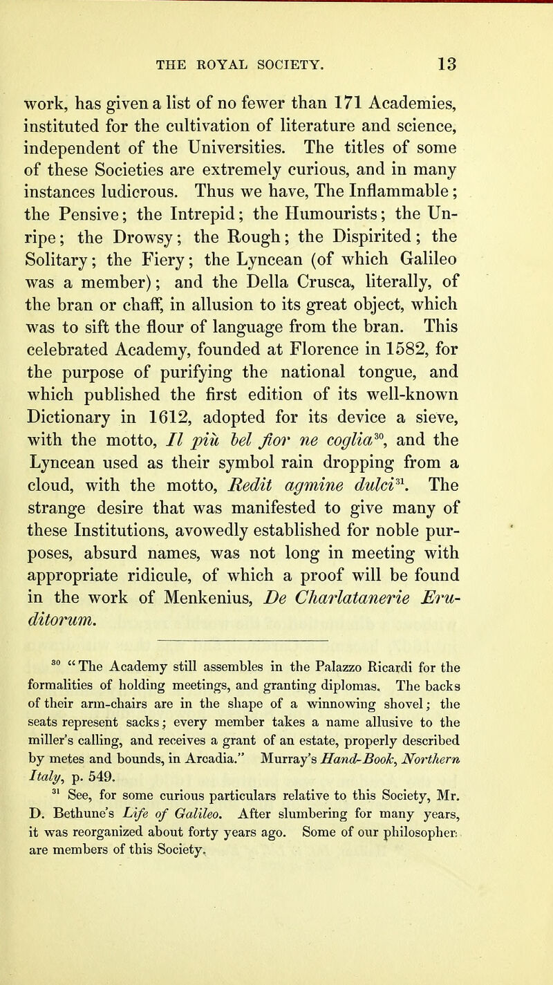 work, has given a list of no fewer than 171 Academies, instituted for the cultivation of literature and science, independent of the Universities. The titles of some of these Societies are extremely curious, and in many instances ludicrous. Thus we have. The Inflammable; the Pensive; the Intrepid; the Humourists; the Un- ripe ; the Drowsy; the Rough; the Dispirited; the Solitary; the Fiery; the Lyncean (of which Galileo was a member); and the Delia Crusca, literally, of the bran or chaff, in allusion to its great object, which was to sift the flour of language from the bran. This celebrated Academy, founded at Florence in 1582, for the purpose of purifying the national tongue, and which published the first edition of its well-known Dictionary in 1612, adopted for its device a sieve, with the motto, II piu bel fior ne coglia^'^, and the Lyncean used as their symbol rain dropping from a cloud, with the motto, Redit agmine dulci^^. The strange desire that was manifested to give many of these Institutions, avowedly established for noble pur- poses, absurd names, was not long in meeting with appropriate ridicule, of which a proof will be found in the work of Menkenius, De Charlatanerie Eru- ditorum.  The Academy still assembles in the Palazzo Ricardi for the formalities of holding meetings, and granting diplomas. The backs of their arm-chairs are in the shape of a winnowing shovel; the seats represent sacks; every member takes a name allusive to the miller's calling, and receives a grant of an estate, properly described by metes and bounds, in Arcadia. Murray's Hand-Book, Northern Italy, p. 549. ^' See, for some curious particulars relative to this Society, Mr. D. Bethune's Life of Galileo. After slumbering for many years, it was reorganized about forty years ago. Some of our philosopher; are members of this Society,