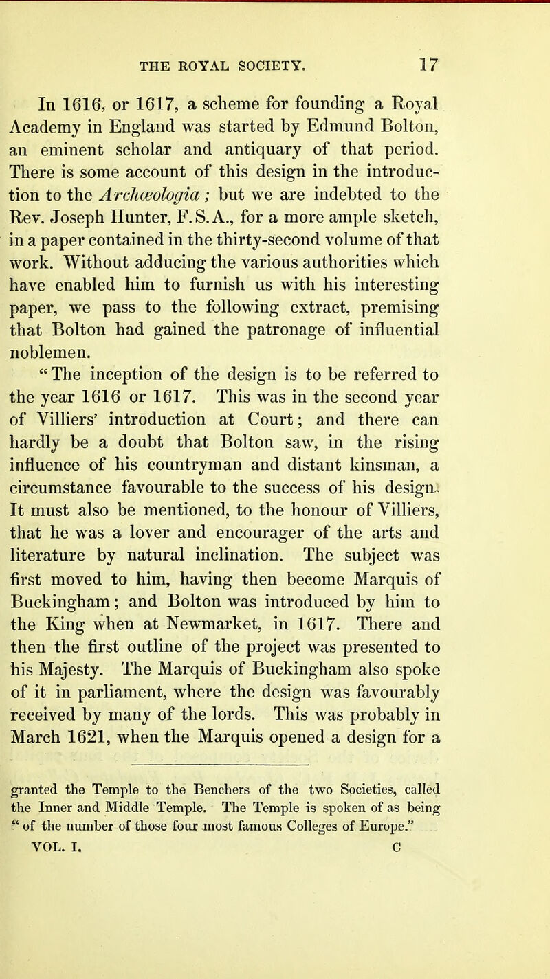 In 1616, or 1617, a scheme for founding a Royal Academy in England was started by Edmund Bolton, an eminent scholar and antiquary of that period. There is some account of this design in the introduc- tion to the Arcliceologia; but we are indebted to the Rev. Joseph Hunter, F. S. A., for a more ample sketch, in a paper contained in the thirty-second volume of that work. Without adducing the various authorities which have enabled him to furnish us with his interesting paper, we pass to the following extract, premising that Bolton had gained the patronage of influential noblemen.  The inception of the design is to be referred to the year 1616 or 1617. This was in the second year of Villiers' introduction at Court; and there can hardly be a doubt that Bolton saw, in the rising influence of his countryman and distant kinsman, a circumstance favourable to the success of his design- It must also be mentioned, to the honour of Villiers, that he was a lover and encourager of the arts and literature by natural inclination. The subject was first moved to him, having then become Marquis of Buckingham; and Bolton was introduced by him to the King when at Newmarket, in 1617. There and then the first outline of the project was presented to his Majesty. The Marquis of Buckingham also spoke of it in parliament, where the design was favourably received by many of the lords. This was probably in March 1621, when the Marquis opened a design for a granted the Temple to the Benchers of the two Societies, called the Inner and Middle Temple. The Temple is spoken of as being  of the number of those four most famous Colleges of Europe. VOL. I. C