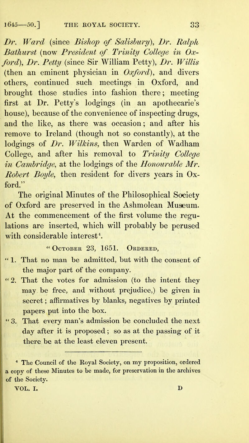 Dr. Ward (since Bishop of Salisbury), Dr. Ralph Bathurst (now President of Trinity College in Ox- ford), Dr. Petty (since Sir William Petty), Dr. Willis (then an eminent physician in Oxford), and divers others, continued such meetings in Oxford, and brought those studies into fashion there; meeting first at Dr. Petty's lodgings (in an apothecarie's house), because of the convenience of inspecting drugs, and the like, as there was occasion; and after his remove to Ireland (though not so constantly), at the lodgings of Dr. Wilkins, then Warden of Wadham College, and after his removal to Trinity College in Cambridge, at the lodgings of the Honourable Mr. Robert Boyle, then resident for divers years in Ox- ford. The original Minutes of the Philosophical Society of Oxford are preserved in the Ashmolean Museum. At the commencement of the first volume the regu- lations are inserted, which will probably be perused with considerable interest*.  October 23, 1651. Ordered,  1. That no man be admitted, but with the consent of the major part of the company.  2. That the votes for admission (to the intent they may be free, and without prejudice,) be given in secret; affirmatives by blanks, negatives by printed papers put into the box.  3. That every man's admission be concluded the next day after it is proposed; so as at the passing of it there be at the least eleven present. * Tlie Council of the Royal Society, on my proposition, ordered a copy of these Minutes to be made, for preservation in the archives of the Society. VOL. I. D