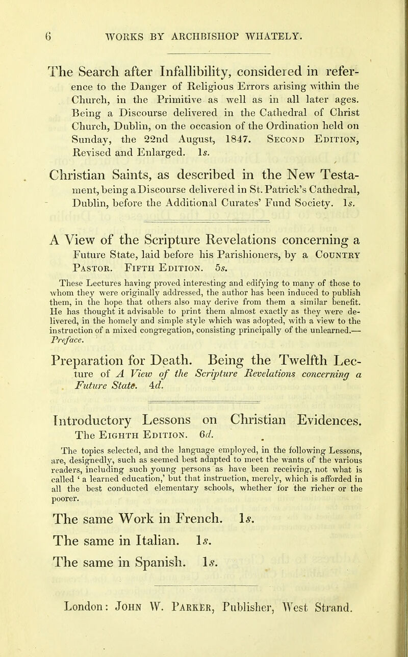 The Search after Infalhbihty, considered in refer- ence to the Danger of Religious Errors arising within the Church, in the Primitive as well as in all later ages. Being a Discourse delivered in the Cathedral of Christ Church, Dublin, on the occasion of the Ordination held on Sunday, the 22nd August, 1847. Second Edition, Revised and Enlarged. Is. Christian Saints, as described in the New Testa- ment, being a Discourse delivered in St.Patrick's Cathedral, Dublin, before the Additional Curates' Fund Society. Is. A View of the Scripture Revelations concerning a Future State, laid before his Parishioners, by a Country Pastor. Fifth Edition. 5s. These Lectures having proved interesting and edifying to many of those to whom they were originally addressed, the author has been induced to publish them, in the hope that others also may derive from them a similar benefit. He has thought it advisable to print them almost exactly as they were de- livered, in the homely and simple style which was adopted, with a view to the instruction of a mixed congregation, consisting principally of the unlearned.— Preface. Preparation for Death. Being the Twelfth Lec- ture of A View of the Scripture Revelations concerning a . Future Statff. Ad. Introductory Lessons on Christian Evidences. The Eighth Edition. Gd. The topics selected, and the language employed, in the following Lessons, are, designedly, such as seemed best adapted to meet the wants of the various readers, including such young persons as have been receiving, not what is called ' a learned education,' but that instruction, merelj', which is afforded in all the best conducted elementary schools, whether for the richer or the poorer. The same Work in French. 1*. The same in Italian. \s. The same in Spanish. 1^.