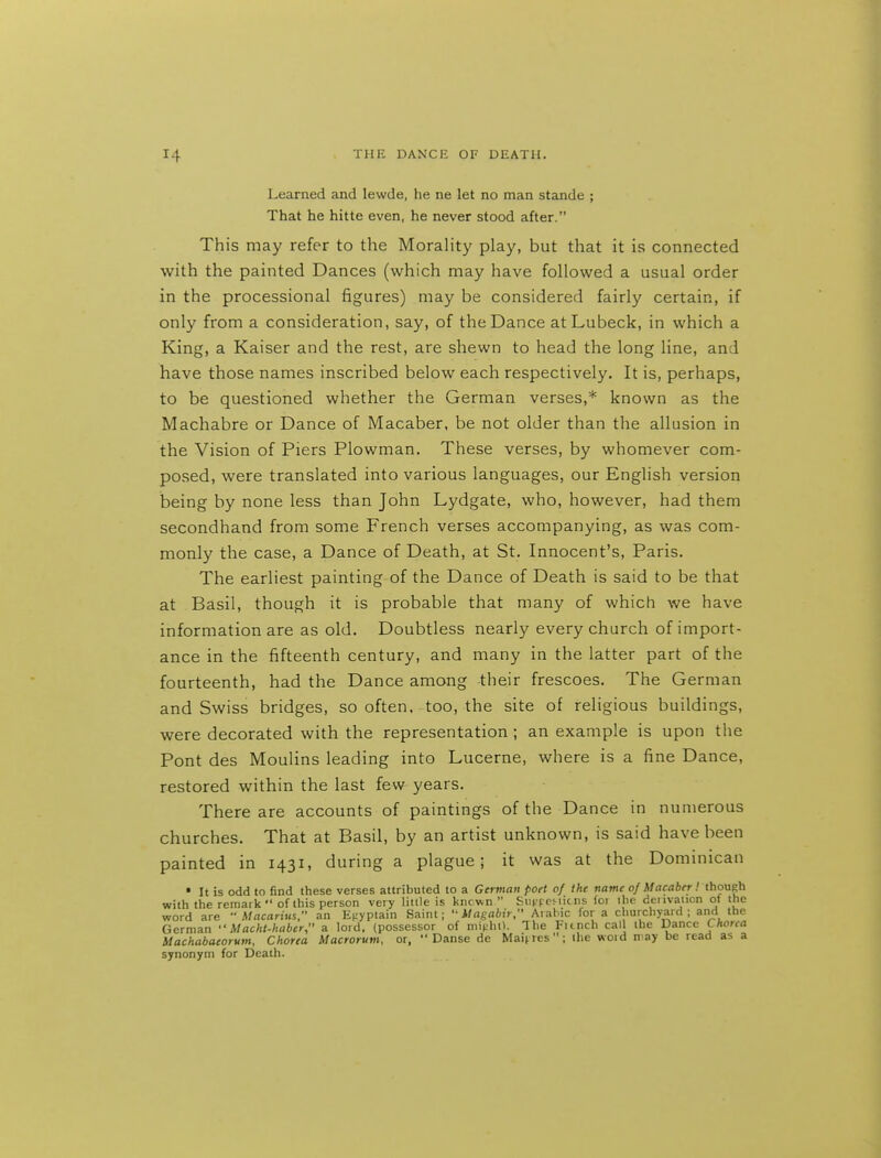 Learned and lewde, he ne let no man stande ; That he hitte even, he never stood after. This may refer to the MoraHty play, but that it is connected with the painted Dances (which may have followed a usual order in the processional figures) may be considered fairly certain, if only from a consideration, say, of the Dance atLubeck, in which a King, a Kaiser and the rest, are shewn to head the long line, and have those names inscribed below each respectively. It is, perhaps, to be questioned whether the German verses,* known as the Machabre or Dance of Macaber, be not older than the allusion in the Vision of Piers Plowman. These verses, by whomever com- posed, were translated into various languages, our English version being by none less than John Lydgate, who, however, had them secondhand from some French verses accompanying, as was com- monly the case, a Dance of Death, at St. Innocent's, Paris. The earliest painting of the Dance of Death is said to be that at Basil, though it is probable that many of which we have information are as old. Doubtless nearly every church of import- ance in the fifteenth century, and many in the latter part of the fourteenth, had the Dance among their frescoes. The German and Swiss bridges, so often, too, the site of religious buildings, were decorated with the representation; an example is upon the Pont des Moulins leading into Lucerne, where is a fine Dance, restored within the last few years. There are accounts of paintings of the Dance in numerous churches. That at Basil, by an artist unknown, is said have been painted in 1431, during a plague; it was at the Dominican • It is odd to find these verses attributed to a German pott of the name of Macaber I though with the remark of this person very little is known  Sii|.'peMicns foi ihe deiivaticn of the word are  Macarius, an Ef;yptain Saint;  Uagabir, Arabic for a churchyard ; and the German  Macht-haber, a lord, (possessor of mitihtl. The Flinch cal the Dance Chorea Machabaeorum, Chorea Macrorum, or,  Danse de Maif res; the woid n-ay be read as a synonym for Death.