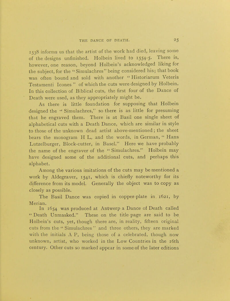 1538 informs us that the artist of the work had died, leaving some of the designs unfinished. Holbein lived to 1554-5. There is, however, one reason, beyond Holbein's acknowledged liking for the subject, for the  Simulachres being considered his; that book was often bound and sold with another  Historiarum Veteris Testament! Icones  of which the cuts were designed by Holbein. In this collection of Biblical cuts, the first four of the Dance of Death were used, as they appropriately might be. As there is Httle foundation for supposing that Holbein designed the  Simulachres, so there is as little for presuming that he engraved them. There is at Basil one single sheet of alphabetical cuts with a Death Dance, which are similar in style to those of the unknown dead artist above-mentioned ; the sheet bears the monogram H L, and the words, in German,  Hans Lutzelburger, Block-cutter, in Basel. Here we have probably the name of the engraver of the Simulachres. Holbein may have designed some of the additional cuts, and perhaps this alphabet. Among the various imitations of the cuts may be mentioned a work by Aldegraver, 1541, which is chiefly noteworthy for its difference from its model. Generally the object was to copy as closely as possible. The Basil Dance was copied in copper-plate in 1621, by Merian. In 1654 was produced at Antwerp a Dance of Death called Death Unmasked. These on the title-page are said to be Holbein's cuts, yet, though there are, in reality, fifteen original cuts from the  Simulachres  and three others, they are marked with the initials A P, being those of a celebrated, though now unknown, artist, who worked in the Low Countries in the i6th century. Other cuts so marked appear in some of the later editions