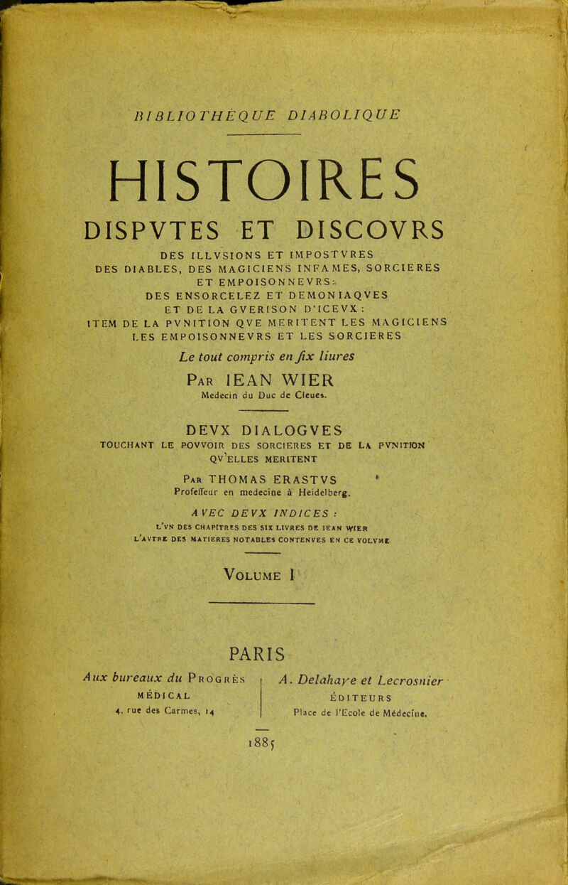 HISTOIRES DISPVTES ET DISCOVRS DES ILLVSIONS ET IMPOSTVRES DES DIABLES, DES MAGICIENS INFAMES, SORCIERES ET EMPOISONNE VRS:, DES ENSORCELEZ ET DEMONIAQVES ET DE LA GVERISON D'ICEVX: ITEM DE LA PVNITION QVE MERITENT LES MAGICIENS LES EMPOISONNEVRS ET LES SORCIERES Le tout compris en fix liures Par IEAN WIER Médecin du Duc de Cieues. DEVX DIALOGVES TOUCHANT LE PQVVOIR DES SORCIERES ET DE L\ PVNITION Qv'eLLES MERITENT Par THOMAS ERASTVS * ProfeflTeur en médecine à Heidelberg. AVEC DEVX INDICES : l'vN des chapitres des six livres de IEAN WIER l'aVTHE des MATIERES NOTABLES CONTENVES EN CE VOLVMC Volume I PARIS Aux bureaux du Progrès MÉDICAL 4, rue des Carmes, 14 A. Delahaye et Lecrosnier ÉDITEURS Place de l'Ecole de Médecine.