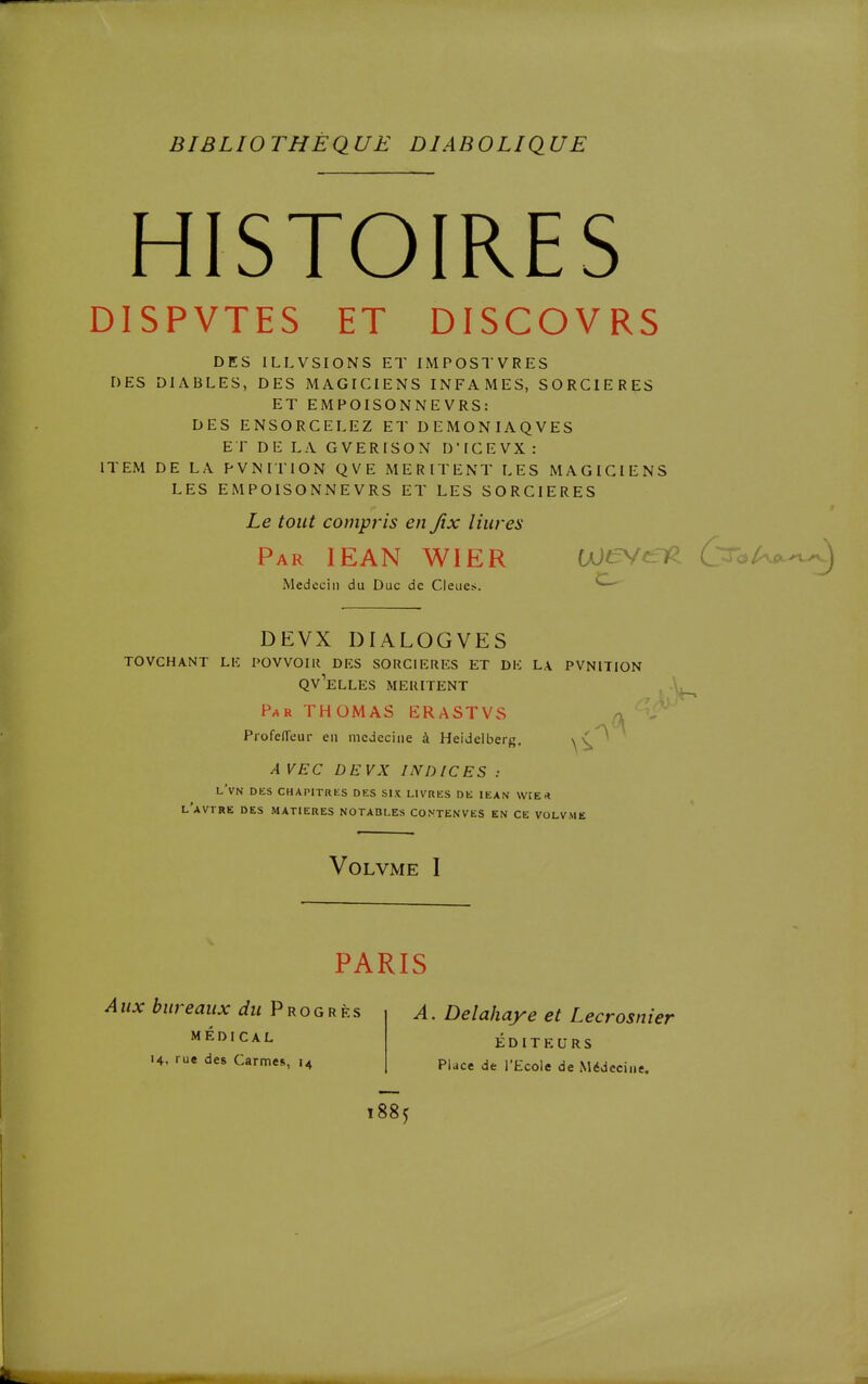 HISTOIRES DISPVTES ET DISCOVRS DES ILLVSIONS ET IMPOSTVRES DES DIABLES, DES MAGICIENS INFAMES, SORCIERES ET EMPOISONNE VRS: DES ENSORCELEZ ET DEMONIAQVES ET DE LA GVERISON D'ICEVX : ITEM DE LA PVNITION QVE MERITENT LES MAGICIENS LES EMPOISONNEVRS ET LES SORCIERES Le tout compris en Jix liures Par lEAN WIER Uje^^lP (^.-^i-^r^.^^ Médecin du Duc de Cleues. DEVX DIALOGVES TOVCHANT Lie POVVOIIl DKS SORCIERES ET DE L.\ PVNITION QV''eLLES MERITENT . P-*R THOMAS ËRASTVvS (h Profeffeur en médecine à Heideiberg, * A VEC DEVX INDICES : lVn des chapitres des six livres de iean vvrE.* l'aVTRE des MATIERES NOTABLES CONTENVES EN CE VOLVMË VOLVME I PARIS Aux bureaux du Progrès MÉDICAL 14, rue des Carmes, 14 A. Delahaye et Lecrosnier ÉDITEURS Pluce de l'Ecole de Médecine.