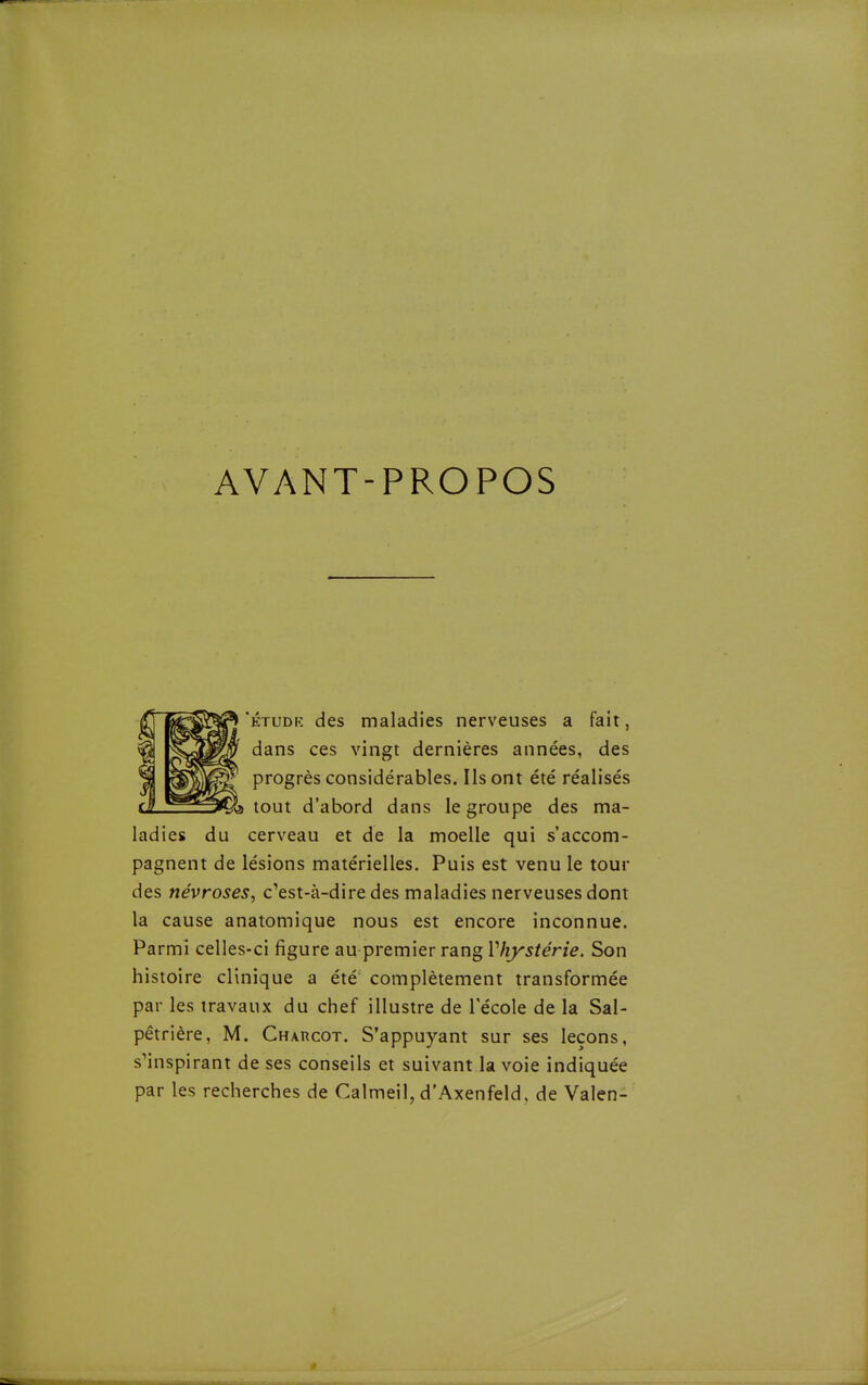 AVANT-PROPOS ÉTUDK des maladies nerveuses a fait, dans ces vingt dernières années, des progrès considérables. Ils ont été réalisés C^s tout d'abord dans le groupe des ma- ladies du cerveau et de la moelle qui s'accom- pagnent de lésions matérielles. Puis est venu le tour des névroses, c'est-à-dire des maladies nerveuses dont la cause anatomique nous est encore inconnue. Parmi celles-ci figure au premier rang Vhystérie. Son histoire clinique a été complètement transformée par les travaux du chef illustre de l'école de la Sal- pétrière, M. Charcot. S'appuyant sur ses leçons, s'inspirant de ses conseils et suivant la voie indiquée par les recherches de Calmeil, d'Axenfeld, de Valen-