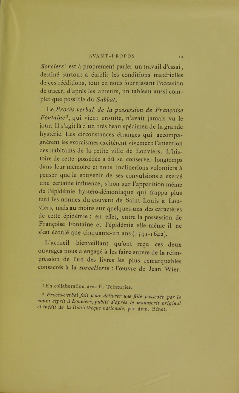 Sorciers^ est à proprement parler un travail d'essai, destiné surtout à établir les conditions matérielles de ces rééditions, tout en nous fournissant l'occasion de tracer, d'après les auteurs, un tableau aussi com- plet que possible du Sabbat. Le Procès-verbal de la possession de Françoise Fontaine^, qui vient ensuite, n'avait jamais vu le jour. 11 s'agit là d'un très beau spécimen de la grande hystérie. Les circonstances étranges qui accompa- gnèrent les exorcismes excitèrent vivement l'attention des habitants de la petite ville de Louviers. L'his- toire de cette possédée a dû se conserver longtemps dans leur mémoire et nous inclinerions volontiers à penser que le souvenir de ses convulsions a exercé une certaine influence, sinon sur l'apparition même de l'épidémie hystéro-démoniaque qui frappa plus tard les nonnes du couvent de Saint-Louis à Lou- viers, mais au moins sur quelques-uns des caractères de cette épidémie : en effet, entre la possession de Françoise Fontaine et l'épidémie elle-même il ne s'est écoulé que cinquante-un ans (i f 9i-i 642). L'accueil bienveillant qu'ont reçu ces deux ouvrages nous a engagé à les faire suivre de la réim- pression de l'un des livres les plus remarquables consacrés à la sorcellerie : l'œuvre de Jean Wier. 1 En collaboration avec E. Teinturier. 2 Procès-verbal fait pour délivrer une fille possédée par le malin esprit à Louviers, publié d'après le manuscrit original et inédit de la Bibliothèque nationale, par Arm. Bénet.