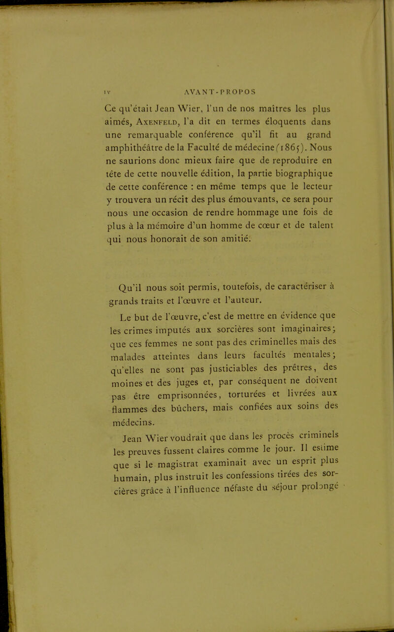 Ce qu'était Jean Wier, l'un de nos maîtres les plus aimés, Axenfeld, l'a dit en termes éloquents dans une remarquable conférence qu'il fit au grand amphithéâtre de la Faculté de médecine f 186 j ), Nous ne saurions donc mieux faire que de reproduire en téte de cette nouvelle édition, la partie biographique de cette conférence : en même temps que le lecteur y trouvera un récit des plus émouvants, ce sera pour nous une occasion de rendre hommage une fois de plus à la mémoire d'un homme de cœur et de talent qui nous honorait de son amitié. Qu'il nous soit permis, toutefois, de caractériser à grands traits et l'œuvre et l'auteur. Le but de l'œuvre, c'est de mettre en évidence que les crimes imputés aux sorcières sont imaginaires- que ces femmes ne sont pas des criminelles mais des malades atteintes dans leurs facultés mentales; qu'elles ne sont pas justiciables des prêtres, des moines et des juges et, par conséquent ne doivent pas être emprisonnées, torturées et livrées aux flammes des bûchers, mais confiées aux soins des médecins. Jean Wier voudrait que dans les procès criminels les preuves fussent claires comme le jour. Il estime que si le magistrat examinait avec un esprit plus humain, plus instruit les confessions tirées des sor- cières grâce à l'influence néfaste du séjour prolongé