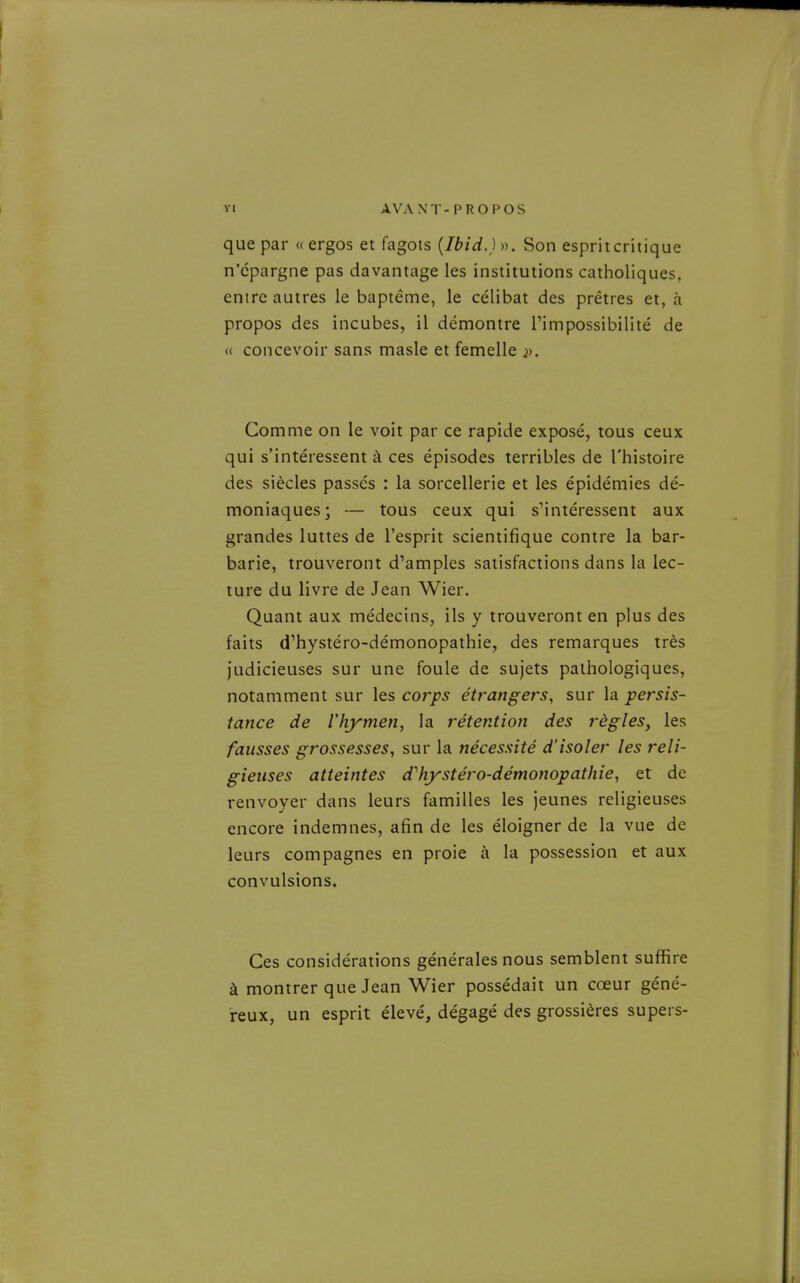 que par « ergos et fagots (Ibid.) ». Son esprit critique n'épargne pas davantage les institutions catholiques, entre autres le baptême, le célibat des prêtres et, à propos des incubes, il démontre Timpossibilité de « concevoir sans masle et femelle j). Comme on le voit par ce rapide exposé, tous ceux qui s'intéressent à ces épisodes terribles de l'histoire des siècles passés : la sorcellerie et les épidémies dé- moniaques; — tous ceux qui sMntéressent aux grandes luttes de l'esprit scientifique contre la bar- barie, trouveront d'amples satisfactions dans la lec- ture du livre de Jean Wier. Quant aux médecins, ils y trouveront en plus des faits d'hystéro-démonopathie, des remarques très judicieuses sur une foule de sujets pathologiques, notamment sur les corps étrangers, sur la persis- tance de Vhymen, la rétention des règles, les fausses grossesses, sur la nécessité d'isoler les reli- gieuses atteintes dltystéro-démonopatliie, et de renvoyer dans leurs familles les jeunes religieuses encore indemnes, afin de les éloigner de la vue de leurs compagnes en proie à la possession et aux convulsions. Ces considérations générales nous semblent suffire à montrer que Jean Wier possédait un cœur géné- reux, un esprit élevé, dégagé des grossières supers-