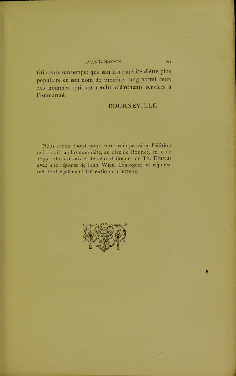 tirions de son temps; que son livre mérite d'être plus populaire et son nom de prendre rang parmi ceux des hommes qui ont rendu d'e'minents services à l'humanité. BOURNEVILLE. Nous avons choisi pour cette réimpression l'édition qui paraît la plus complète, au dire de Bonnet, celle de 1579. Elle est suivie de deux dialogues de Th. Erastus avec une réponse de Jean Wier. Dialogues et réponse méritent également l'attention du lecteur.-