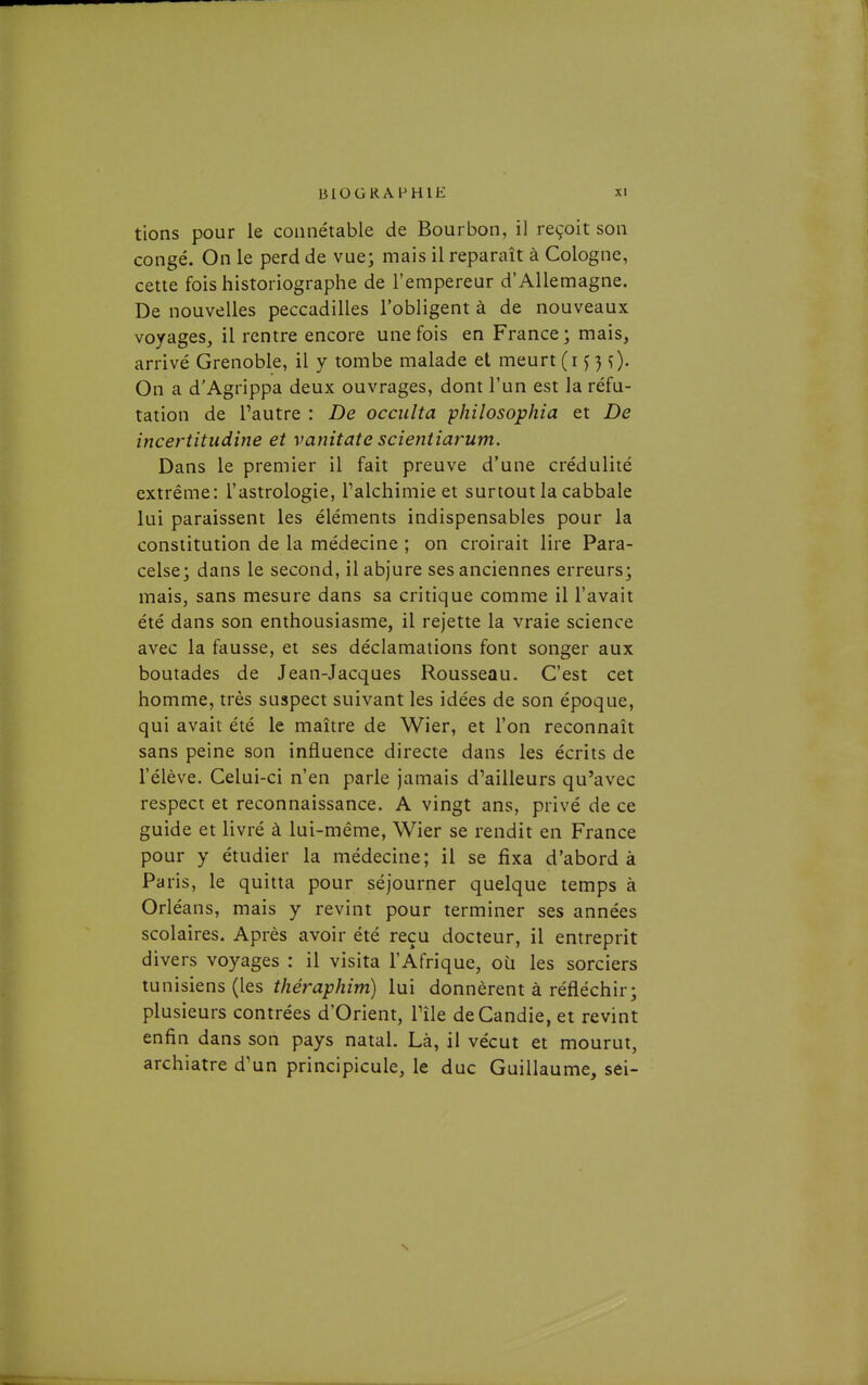 tions pour le connétable de Bourbon, il reçoit son congé. On le perd de vue; mais il reparaît à Cologne, cette fois historiographe de l'empereur d'Allemagne. De nouvelles peccadilles l'obligent à de nouveaux voyages, il rentre encore une fois en France; mais, arrivé Grenoble, il y tombe malade et meurt (i ^ 0- On a d'Agrippa deux ouvrages, dont l'un est la réfu- tation de l'autre : De occulta philosophia et De incertitudine et vanitate scientiarum. Dans le premier il fait preuve d'une crédulité extrême: l'astrologie, Talchimie et surtout la cabbale lui paraissent les éléments indispensables pour la constitution de la médecine ; on croirait lire Para- celse; dans le second, il abjure ses anciennes erreurs; mais, sans mesure dans sa critique comme il l'avait été dans son enthousiasme, il rejette la vraie science avec la fausse, et ses déclamations font songer aux boutades de Jean-Jacques Rousseau. C'est cet homme, très suspect suivant les idées de son époque, qui avait été le maître de Wier, et l'on reconnaît sans peine son influence directe dans les écrits de l'élève. Celui-ci n'en parle jamais d'ailleurs qu'avec respect et reconnaissance. A vingt ans, privé de ce guide et livré à lui-même, Wier se rendit en France pour y étudier la médecine; il se fixa d'abord à Paris, le quitta pour séjourner quelque temps à Orléans, mais y revint pour terminer ses années scolaires. Après avoir été reçu docteur, il entreprit divers voyages : il visita l'Afrique, où les sorciers tunisiens (les f/zera;7/2/m) lui donnèrent à réfléchir; plusieurs contrées d'Orient, l'île de Candie, et revint enfin dans son pays natal. Là, il vécut et mourut, archiatre d'un principicule, le duc Guillaume, sei-