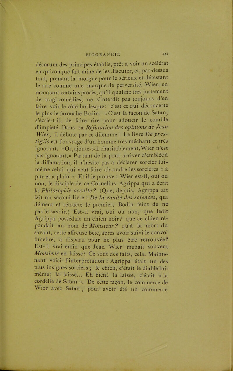 décorum des principes établis, prêt à voir un scélérat en quiconque fait mine de les discuter, et, par-dessus tout, prenant la morgue pour le sérieux et délestant le rire comme une marque de perversité. Wier, en racontant certains procès, qu'il qualifie très justement de tragi-comédies, ne s'interdit pas toujours d'en faire voir le côté burlesque; c'est ce qui déconcerte le plus le farouche Bodin. « C'est la façon de Satan, s'écrie-t-il, de faire rire pour adoucir le comble d'impiété. Dans sa Réfutation des opinions de Jean Wier, il débute par ce dilemme : Le livre De près- tigiis est Touvrage d'un homme très méchant et très ignorant. « Or, ajoute-t-il charitablement, Wier n'est pas ignorant.» Partant de là pour arriver d'emblée à la diffamation, il n'hésite pas à déclarer sorcier lui- même celui qui veut faire absoudre les sorcières « à pur et à plain ». Et il le prouve : Wier est-il, oui ou non, le disciple de ce Cornélius Agrippa qui a écrit la Philosophie occulte? (Que, depuis, Agrippa ait fait un second livre : De la vanité des sciences, qui dément et rétracte le premier, Bodin feint de ne pas le savoir.) Est-il vrai, oui ou non, que ledit Agrippa possédait un chien noir? que ce chien ré- pondait au nom de Monsieur? qu'à la mort du savant, cette affreuse béte,après avoir suivi le convoi funèbre, a disparu pour ne plus être retrouvée? Est-il vrai enfin que Jean Wier menait souvent Monsieur en laisse? Ce sont des faits, cela. Mainte- nant voici l'interprétation : Agrippa était un des plus insignes sorciers; le chien, c'était le diable lui- même; la laisse... Eh bieni la laisse, c'était «la cordelle de Satan ». De cette façon, le commerce de Wier avec Satan , pour avoir été un commerce