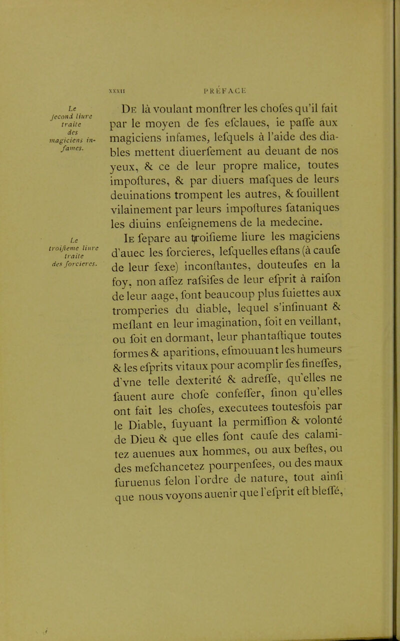 Le Jecond liurc traite des magiciens iit' famés. Le troifieme Hure traite des forcieres. De là voulant monftrer les chofes qu'il fait par le moyeu de fes efclaues, ie pafle aux magiciens infâmes, lefquels à l'aide des dia- bles mettent diuerfement au deuant de nos yeux, & ce de leur propre malice, toutes impoftures, & par diuers mafques de leurs deuinations trompent les autres, & fouillent vilainement par leurs importures fataniques les diuins enfeignemens de la médecine. Ie fepare au t)roifieme liure les magiciens d'auec les forcieres, lefquelles eftans (à caufe de leur fexe) inconftantes, douteufes en la foy, non affez rafsifes de leur efprit à raifon de leur aage, font beaucoup plus fuiettes aux tromperies du diable, lequel s'infinuant & méfiant en leur imagination, foit en veillant, ou foit en dormant, leur phantaftique toutes formes & aparitions, efmouuant les humeurs & les efprits vitaux pour acomplir fes finelfes, d vne telle dextérité & adreffe, qu elles ne fauent aure chofe confeffer, fmon qu'elles ont fait les chofes, exécutées toutesfois par le Diable, fuyuant la permilTjon & volonté de Dieu & que elles font caufe des calami- tez auenues aux hommes, ou aux beftes, ou des mefchancetez pourpenfees, ou des maux furuenus félon Tordre de nature, tout ainli que nous voyons auenir que Fefprit eft bleffé,