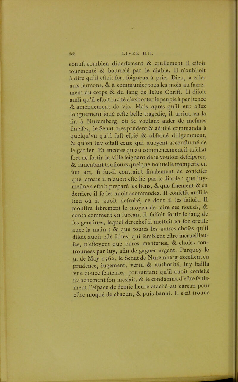 eonuft combien diueifement & cruUement il eftoit lourmcntc & bourrelé par le diable. Il n'oublioit à dire qu^il eftoit fort Ibigneux à prier Dieu, à aller aux fermons, & à communier tous les mois au facre- ment du corps & du fang de lefus Chrift. Il difoit auiïi qu'il eftoit incité d'exhorter le peuple à pénitence & amendement de vie. Mais après qu'il eut affez longuement ioué cefte belle tragédie, il arriua en la fin à Nuremberg, où fe voulant aider de mefmes fineffes, le Sénat très prudent & aduifé commanda à quelqu'vn qu'il fuft efpié & obferué diligemment, & qu'on luy oftaft ceux qui auoyent accouftumé de le garder. Et encores qu'au commencement il tafchat fort de fortir la ville feignant de fe vouloir defefperer, & inuentanttoufiours quelque nouuelle tromperie en fon art, fi fut-il contraint finalement de confefler que iamais il n'auoit efté lié par le diable : que luy- mefme s'efioit préparé les liens, & que finement & en derrière il fe les auoit acommodez. Il confeffa aufii le lieu où il auoit defrobé, ce dont il les faifoit. Il monfira librement le moyen de faire ces nœuds, & conta comment en fuccant il faifoit fortir le fang de fes genciues, lequel derechef il mettoit en fon oreille auec la main : & que toutes les autres chofes qu'il difoit auoir efté faites, qui femblent eftre merueilleu- fes, n'eftoyent que pures menteries, & chofes con- trouuees par luy, afin de gagner argent. Parquoy le 9. de May 1^62. le Sénat de Nuremberg excellent en prudence, iugement, vertu & authorité, luy bailla vne douce fentence, pourautant qu'il auoit confefle franchement fon mesfait, & le condamna d'eftre feule- ment l'efpace de demie heure ataché au carcan pour eftre moqué de chacun, & puis banni. Il s'eft trouué