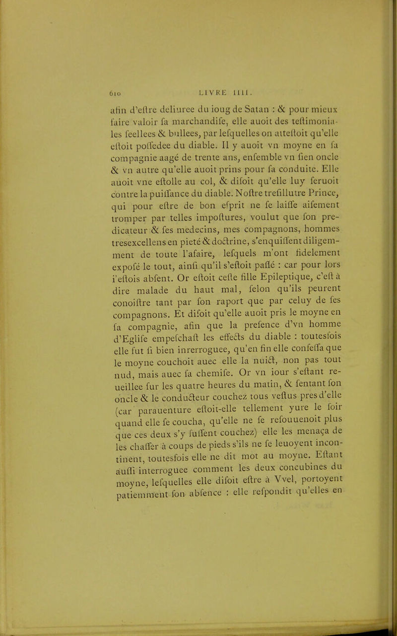 aHii d^ellre dcliuree du iougdc Satan : ik pour mieux l'aire valoir fa marchandife, elle auoitdes tellimonia- les leellees & buUees, par lefquelles on aiteltoit qu^elle eitoit potîedce du diable. Il y auoit vn moyne en la compagnie aagé de trente ans, enfemble vn fien oncle & vn autre qu'elle auoit prins pour l'a conduite. Elle auoit vne eftoUe au col, & difoit qu'elle luy fcruoit contre la puilTance du diable. Noftre trefiUuire Prince, qui pour eftre de bon efprit ne fe laiffe aifement tromper par telles impoftures, voulut que Ton pré- dicateur & fes médecins, mes compagnons, hommes tresexcellensen pieté &do6lrine, s'enquiflentdiligem- ment de toute l'afaire, lefquels m'ont fidèlement expofé le tout, ainfi qu'il s'eftoit paflé : car pour lors i'eftois abfent. Or eftoit celle fille Epileptique, c'eft à dire malade du haut mal, félon qu'ils peurent conoiftre tant par fon raport que par celuy de fes compagnons. Et difoit qu'elle auoit pris le moyne en fa compagnie, afin que la prefence dVn homme d'Eglife empefchaft les effefls du diable : toutesfois elle fut fi bien inrerroguee, qu'en fin elle confeffaque le moyne couchoit auec elle la nuift, non pas tout nud, mais auec fa chemife. Or vn iour s'eftant re- ueillee fur les quatre heures du matin, & fentant fon oncle & le conduaeur couchez tous veftus près d'elle (car parauenture efloit-elle tellement yure le foir quand elle fe coucha, qu'elle ne fe refouuenoit plus que ces deux s'y fulTent couchez) elle les menaça de les chaffer à coups de pieds s'ils ne fe leuoyent incon- tinent, toutesfois elle ne dit mot au moyne. Eftant àuffi interroguee comment les deux concubines du moyne, lefquelles elle difoit eftre à Vvel, portoyent patiemment fon abfence : elle refpondit qu'elles en