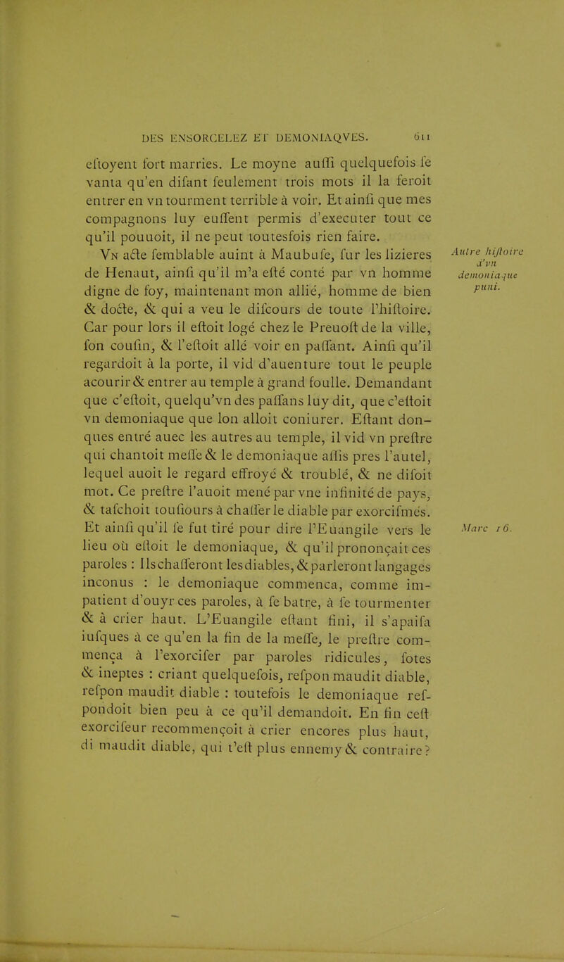 clioyent fort marnes. Le moyne auffi quelquefois le vania qu'en difant feulement trois mots il la feroit entrer en vn tourment terrible à voir. Et ainfi que mes compagnons luy euCfent permis d'exécuter tout ce qu'il pouuoit, il ne peut loutesfois rien faire. Vn a6le ferablable auint à Maubufe, fur les lizieres Autre kijioirc de Henaut, ainli qu'il m'a efté conté par vn homme démoniaque digne de foy, maintenant mon allié, homme de bien &; doéle, qui a veu le difcours de toute Thifloire. Car pour lors il eftoit logé chez le Preuoft de la ville, fon coufnij & l'eftoit allé voir en paflant. Ainfi qu'il regardoit à la porte, il vid d'auenture tout le peuple acourir& entrer au temple à grand foulle. Demandant que c'eftoit, quelqu'vn des palTans luy ditj quec'eltoit vn démoniaque que Ion alioit coniurer. Eftant don- ques entré auec les autres au temple, il vid vn preflre qui chantoit melïe& le démoniaque alTis près l'autel, lequel auoit le regard eflfroyé & troublé, & ne difoit mot. Ce preftre l'auoit mené par vne infinité de pays, & tafchoit loufiours à challérle diable par exorcifmés. Et ainfiqu'il lé fut tiré pour dire TEuangiie vers le ^^^^'^ lieu où ertoit le démoniaque, & qu'il prononçait ces paroles : ilschafléront lesdiables,&parlerontlangages inconus : le démoniaque commença, comme im- patient d'ouyrces paroles, à fe batre, à fe tourmenter & à crier haut. L'Euangile eltant fini, il s'apaifa iufques à ce qu'en la fin de la meffe, le prellre com- mença à l'exorcifer par paroles ridicules, fotes & ineptes : criant quelquefois, refponmaudit diable, refpon maudit diable ; toutefois le démoniaque ref- pondoit bien peu à ce qu'il demandoit. En fin ceft exorcifeur recommençoit à crier encores plus haut, di maudit diable, qui t'eft plus ennemy&: contraire?