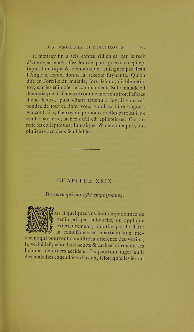 le mettray fin à tels contes ridicules par le récit dVne expérience affez lourde pour guérir vn epilep- tique, lunatique Se démoniaque, enfeignee par lean l'Anglois, lequel donne la recepte fuyuante. Qu'on dife en l'oreille du malade, fors dehors, diable retire toy, car les effimolei le commandent. Si le malade eft démoniaque, il demeure comme mort enuiron l'efpace d'vne heure, puis eftant reuenu à foy, il vous re(- pondra de tout ce dont vous voudrez l'interroguer. Au contraire, fi en oyant prononcer telles paroles il ne tombe par terre, fâchez qu'il eft epileptique. Car au reftelesepileptiques, lunatiques & démoniaques, ont plufieurs accidens femblables. CHAPITRE XXIX De ceux qui ont ejié em-poiJonne\. Aïs fi quelques vns font empoifonnez de venin pris par la bouche, ou appliqué extérieurement, ou atiré par le flair: la conoififance en apartient aux mé- decins qui pourront conoiftrela diference des venins, la véritédefquels ef^ant oculte & cachée tourmente les hommes de diuers accidens. Ils pourront iuger aulTi des maladies engendrées d'iceux, félon qu'elles feront
