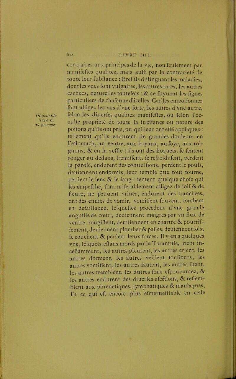 MVRF. Fin. contraires aux principes de la vie, non feulement par manifefles qualitez, mais auiïi par la contrariété de toute leur fubftance : Bref ils diftinguent les maladies, dont les vues font vulgaires, les autres rares, les autres cachées, naturelles toutefois : & ce fuyuant les fignes particuliers de chafcuned'icelles. Car ies empoifonnez font afligez les vns dVne forte, les autres dVne autre, Diofcoride felon les diuerfes qualitez manifeQes, ou félon l'oc- hure 6. c\.\\XQ. propriété de toute la fubftance ou nature des au proeme. _ ^ ^ poifons qu^ils ont pris, ou qui leur ont efté appliquez : tellement qu'ils endurent de grandes douleurs en l'eftomach, au ventre, aux boyaux, au foye, aux roi- gnons, &; en la vefTie : ils ont des hoquets, fe fentent ronger au dedans, fremilTent, fe refroidilîent, perdent la parole, endurent des conuulfions, perdentle pouls, deuiennent endormis, leur femble que tout tourne, perdent le fens & le fang : fentent quelque chofe qui les empefche, font miferablement afligez de foif &de fieure, ne peuuent vriner, endurent des tranchées, ont des enuies de vomir, vomiffent fouvent, tombent en défaillance, lefquelles procèdent d'vne grande anguftiede cœur, deuiennent maigres par vn flux de ventre, rougififent, deuuiennent en chartre & pourrif- fement, deuiennent plombez&pafles,deuiennentfols, fe couchent & perdent leurs forces. Il y en a quelques vns, lefquels eftans mords par la Tarantule, rient in- ceffamment, les autres pleurent, les autres crient, les autres dorment, les autres veillent toufiours, les autres vomi fient, les autres fautent, les autres fuent, les autres tremblent, les autres font efpouuantez, & les autres endurent des diuerfes afeélions, &: reffem- blent aux phrenetiques, lymphatiques & maniaques, Et ce qui eft encore plus efmerueillable en cefte