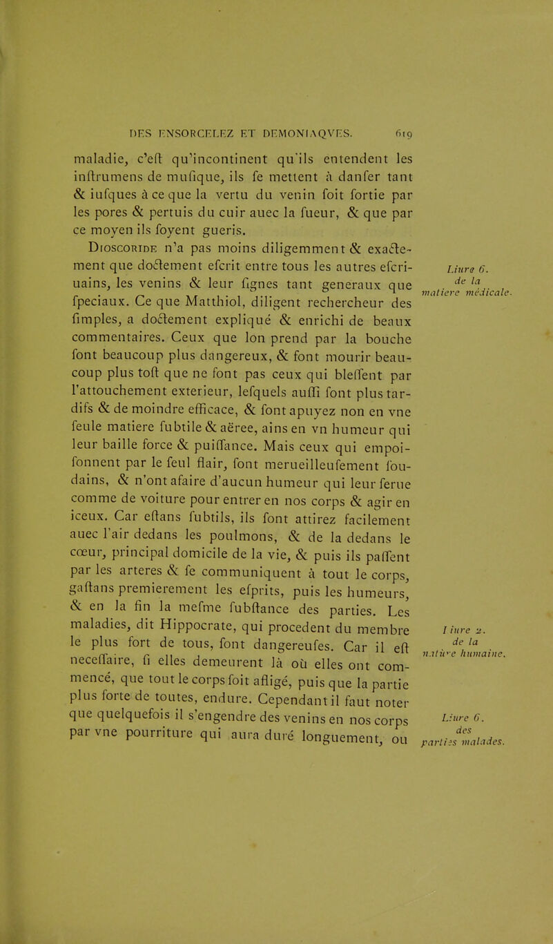 l.iura 6. de la matière viédicale. maladie, c'efl; quMncontinent qu'ils entendent les inflrumens de mufique, ils fe mettent à danfer tant & iufques à ce que la vertu du venin foit fortie par les pores & pertuis du cuir auec la fueur, & que par ce moyen ils foyent guéris. DroscoRiDE n^a pas moins diligemment & exafle- ment que dodement efcrit entre tous les autres efcri- uains, les venins &; leur fignes tant généraux que fpeciaux. Ce que Matthiol, diligent rechercheur des fimples, a do6lement expliqué & enrichi de beaux commentaires. Ceux que Ion prend par la bouche font beaucoup plus dangereux, & font mourir beau- coup plus toft que ne font pas ceux qui bleffent par l'attouchement extérieur, lefquels auffî font plus tar- difs & de moindre efficace, & font apuyez non en vne feule matière fubtile & aëree, ainsen vn humeur qui leur baille force & puiffance. Mais ceux qui empoi- fonnent par le feul flair, font merueilleufement fou- dains, & n'ont afaire d'aucun humeur qui leur férue comme de voiture pour entrer en nos corps & agir en iceux. Car eftans fubtils, ils font attirez facilement auec l'air dedans les poulmons, & de la dedans le cœur, principal domicile de la vie, & puis ils palTent par les artères & fe communiquent à tout le corps, gaftans premièrement les efprits, puis les humeurs' «Se en la fin la mefme fubftance des parties. Les maladies, dit Hippocrate, qui procèdent du membre le plus fort de tous, font dangereufes. Car il eft neceffaire, fi elles demeurent là où elles ont com- mencé, que tout le corps foit afligé, puisque la partie plus forte de toutes, endure. Cependant il fout noter que quelquefois il s'engendre des venins en nos corps par vne pourriture qui aura duré longuement, ou .artiesmaïades. l iiire n. de la n.ilit'e humaine. Liure 6. des