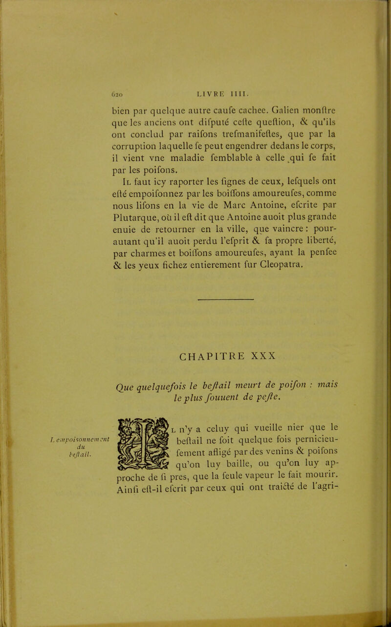 bien par quelque autre caufe cachée. Galien monftrc que les anciens ont difputé cède queftion, & qu'ils ont concluJ par raifons trefmanifeftes, que par la corruption laquelle fe peut engendrer dedans le corps, il vient vne maladie femblable à celle ^qui fe fait par les poifons. Il faut icy raporter les fignes de ceux, lefquels ont eftéempoifonnez parles boiflbns amoureufes,comme nous lifons en la vie de Marc Antoine, efcrite par Plutarque, où il eft dit que Antoine auoit plus grande enuie de retourner en la ville, que vaincre : pour- autant qu'il auoit perdu l'efprit &. fa propre liberté, par charmes et boilTons amoureufes, ayant la penfee & les yeux fichez entièrement fur Cleopatra. CHAPITRE XXX Que quelquefois le bejtail meurt de poifon : mais le plus fouuent de pejie. L empoi'ionncmcnt du bejlail. 'l n'y a celuy qui vueille nier que le beftail ne foit quelque fois pernicieu- fement afligé par des venins & poifons qu'on luy baille, ou qu'on luy ap- proche de 11 près, que la feule vapeur le fait mourir. Ainfi eft-il efcrit par ceux qui ont traidé de l'agri-
