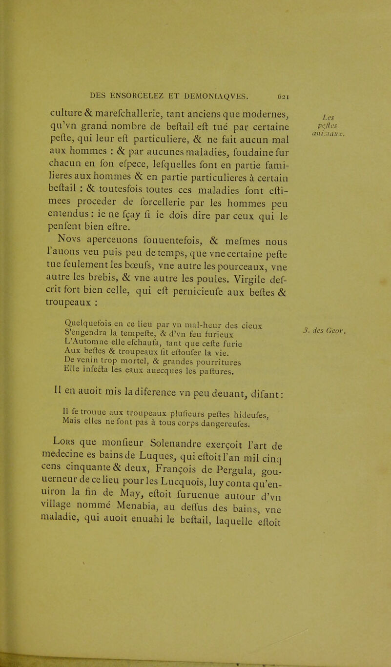 culture & marefchallerie, tant anciens que modemes_, quVn grand nombre de beftail eft tué par certaine pefte, qui leur ell particulière, & ne fait aucun mal aux hommes : Se par aucunes maladies^ foudainefur ch acun en fon efpece, lefquelles font en partie fami- lières aux hommes Se en partie particulières à certain beftail : & toutesfois toutes ces maladies font efti- mees procéder de forcellerie par les hommes peu entendus : ie ne fçay fi ie dois dire par ceux qui le penfent bien eftre. Novs aperceuons fouuentefois, Se mefmes nous l'auons veu puis peu de temps, que vne certaine pefte tue feulement les bœufs, vne autre les pourceaux, vne autre les brebis, Si vne autre les poules. Virgile def- crit fort bien celle, qui eft pernicieufe aux belles Se troupeaux : Quelquefois en ce lieu par via mal-heur des deux S'engendra la tempefte, & d'vn feu furieux L'Automne elle efchaufa, tant que cefte furie Aux belles & troupeaux lit eitouler la vie. De venin trop mortel, & grandes pourritures Elle infedla les eaux auecques les pa(turcs. Il en auoit mis ladiference vn peudeuant, difant: Il fe trouue aux troupeaux plulîeurs pefles hideufes Mais elles ne font pas à tous corps dangereufes. ' Lors que monfieur Solenandre exerçoit l'art de médecine es bains de Luques, qui eftoit l'an mil cinq cens cinquante & deux, François de Pergula, gou- uerneurdecclieu pour les Lucquois, luy conta qu'en- uiron la fin de May, eftoit furuenue autour d'vn village nommé Menabia, au deffus des bains, vne maladie, qui auoit enuahi le beftail, laquelle eftoit Les Pi-fies aiu.:uiiix. 3. des Geor.