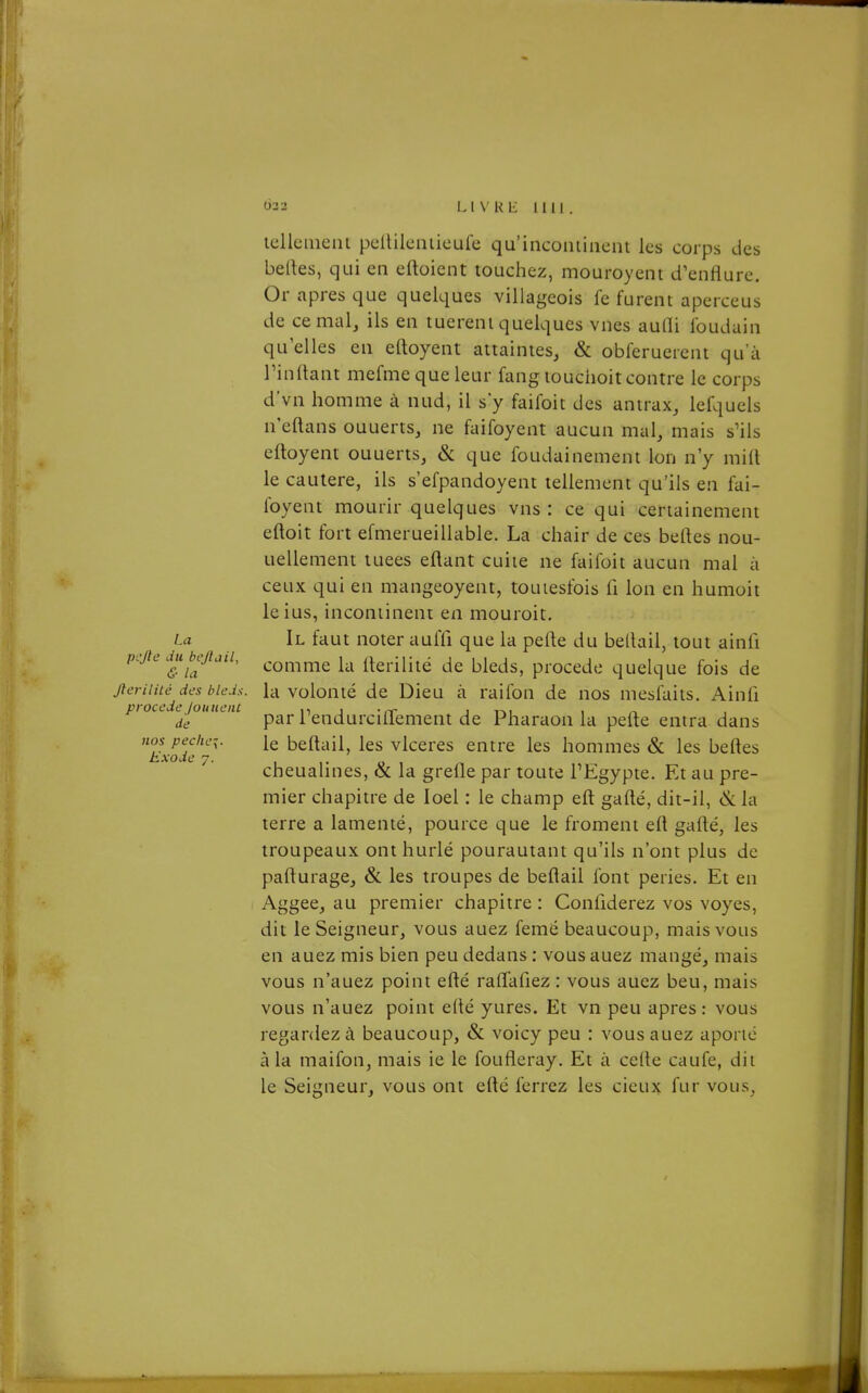 La pcjle du bcjtail, & la Jierilité des blcJs. procède /ouueiU de nos peche{. Exode 7. iclleiiieiit pclUleniieufe qu'incominent les corps des belles, qui en eftoient touchez, mouroyent d^euflurc. Or après que quelques villageois fe furent aperceus de cernai, ils en tuèrent quelques vnes auQi ibudain qu'elles en elloyent attaintes, & obferuercnt qu'à Tin (tant mefme que leur fang touchoit contre le corps d'vn homme à nud, il s'y faifoit des antrax, lefqucls n'eftans ouuerts, ne faifoyent aucun mal, mais s'ils eftoyent ouuerts, & que foudainement Ion n'y mift le cautère, ils s'efpandoyent tellement qu'ils en fai- foyent mourir quelques vns : ce qui certainement eftoit fort efmerueillable. La chair de ces beftes nou- uellement tuées eftant cuite ne faifoit aucun mal à ceux qui en mangeoyent, touiesfois fi Ion en humoit leius, incontinent en mouroit. Il faut noter auffi que la perte du beltail, tout ainfi comme la rterilité de bleds, procède quelque fois de la volonté de Dieu à raifon de nos mesfaits. Ainfi par TendurcilTement de Pharaon la pefle entra dans le beltail, les vlceres entre les hommes & les belles cheualines, & la grefle par toute l'Egypte. Et au pre- mier chapitre de loel : le champ eft gafté, dit-il, & la terre a lamenté, pource que le froment efl gafté, les troupeaux ont hurlé pourautant qu'ils n'ont plus de pafturage, & les troupes de beflail font peries. Et en Aggee, au premier chapitre : Conliderez vos voyes, dit le Seigneur, vous auez femé beaucoup, mais vous en auez mis bien peu dedans : vous auez mangé, mais vous n'auez point efté raflafiez : vous auez beu, mais vous n'auez point efté yures. Et vn peu après: vous regardez à beaucoup, & voicy peu : vous auez aporié à la maifon, mais ie le foufleray. Et à celte caufe, dit le Seigneur, vous ont efté ferrez les cieux fur vous.