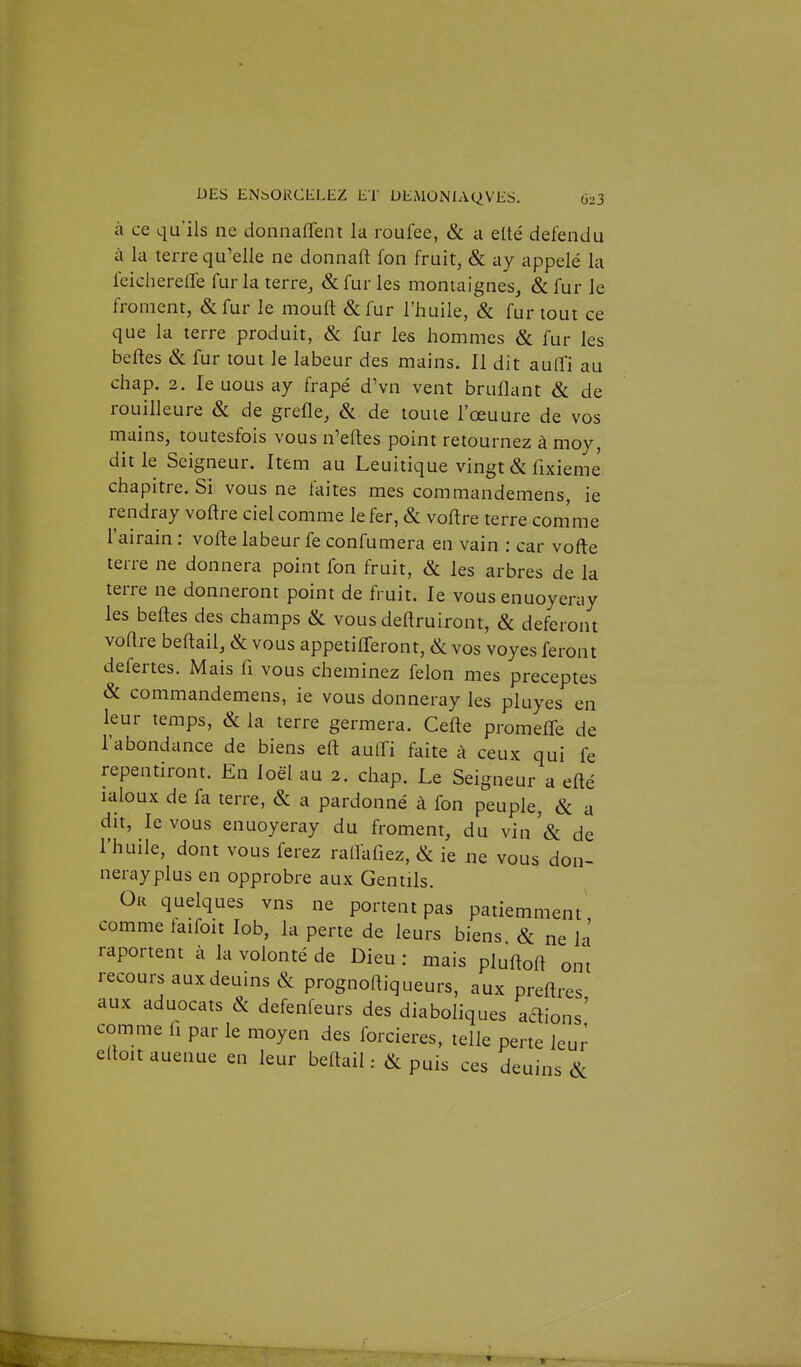 à ce qu'ils ne donnaflent la roufee, & a elté défendu à la terre qu'elle ne donnaft fon fruit, & ay appelé la leicherefle fur la terre, & fur les montaignes, & fur le froment, &fur le moufl &fur l'huile, & fur tout ce que la terre produit, & fur les hommes & fur les belles & fur tout le labeur des mains. Il dit auffi au chap. 2. le nous ay frapé dVn vent bruflant & de rouilleure & de grefle, &. de toute l'œuure de vos mains, toutesfois vous n'eftes point retournez à moy, dit le Seigneur. Item au Leuitique vingt & fixieme chapitre. Si vous ne faites mes commandemens, ie rendray voftre ciel comme le fer, & voftre terre comme l'airain : voile labeur fe confumera en vain : car vofte terre ne donnera point fon fruit, & les arbres de la terre ne donneront point de fruit. le vous enuoyeray les belles des champs <Sc vous deftruiront, & déferont voHre beflail, & vous appetifferont, & vos voyes feront defertes. Mais fi vous cheminez félon mes préceptes & commandemens, ie vous donneray les pluyes en leur temps, & la terre germera. Celle promeffe de l'abondance de biens eft aulli faite à ceux qui fe repentiront. En loël au 2. chap. Le Seigneur a efté laloux de fa terre, & a pardonné à fon peuple, & a dit, levons enuoyeray du froment, du vin'& de l'huile, dont vous ferez rallafiez, & ie ne vous don- nerayplus en opprobre aux Gentils. Or quelques vns ne portent pas patiemment comme taifoit lob, la perte de leurs biens & ne iJ raportent à la volonté de Dieu : mais pluflofl ont recours aux deuins & prognoftiqueurs, aux preilres aux aduocats & defenfeurs des diaboliques adions' comme h par le moyen des forcieres, telle perte leur elloit auenue en leur beflail : & puis ces deuins &