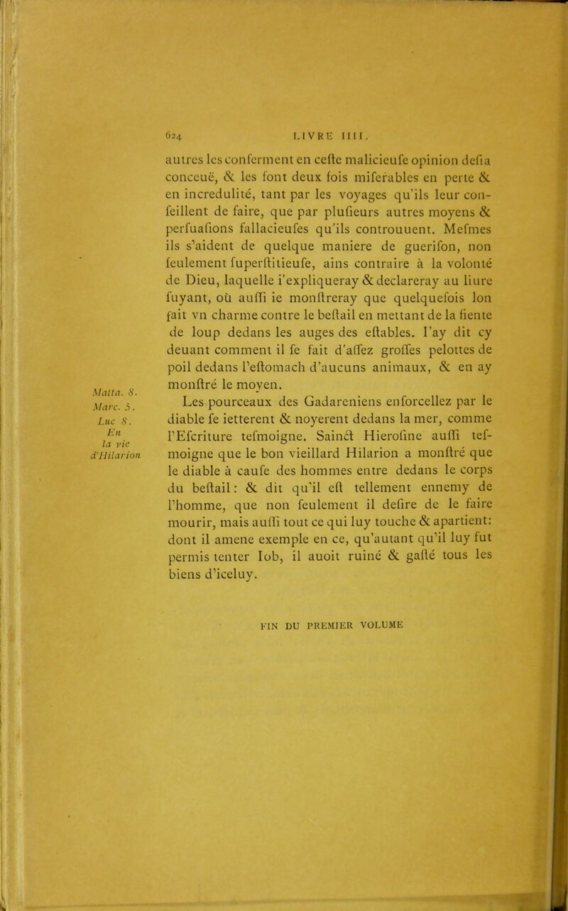 autres les confcrmeiit en cefte malicicufe opinion dcfia conccuë, & les font deux fois miferables en perle & en incrédulité, tant par les voyages qu'ils leur con- feillent de faire, que par plufieurs autres inoyens & perfuafions fallacieufes qu'ils controuuent. Mefmes ils s^aident de quelque manière de guerifon, non feulement fuperftitieufe, ains contraire à la volonté de Dieu, laquelle i'expliqueray & declareray au liure fuyant, où aufTi ie monftreray que quelquefois Ion fait vn charme contre le beftail en mettant de la fiente de loup dedans les auges des eflables. l'ay dit cy deuant comment il fe fait d'affez greffes peloites de poil dedans Teftomach d'aucuns animaux, & en ay Maita S monflré le moyen. Marc. 5. Les pourceaux des Gadareniens enforcellez par le Luc s. diable fe ietterent & noyèrent dedans la mer, comme En PEfcriture tefmoigne. Sainél Hierofine aufTi tef- vie ° . , d'Hilarion moigne que le bon vieillard Hilarion a monftre que le diable à caufe des hommes entre dedans le corps du beflail: & dit qu'il efl tellement ennemy de rhomme, que non feulement il defire de le faire mourir, mais aufîi tout ce qui luy touche & apartient: dont il amené exemple en ce, qu'autant qu^il luy fut permis tenter lob, il auoit ruiné & gafté tous les biens d'iceluy. FIN DU PREMIER VOLUME