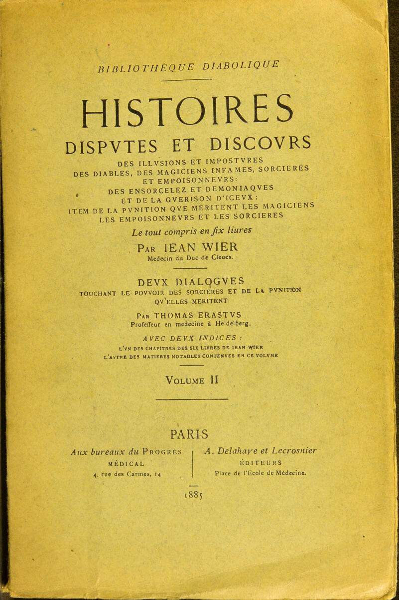 BIBLIOTHÈQUE DIABOLIQUE HISTOIRES DISPVTES ET DISCOVRS DES ILLVSIONS ET IMPOSTVRES DES DIABLES. DES MAGICIENS INFAMES, SORCIERES ET EMPOISONNEVRS: DES ENSORCELEZ ET DEMONIAQVES * ET DE LA GVERISON DMCEVX : ITEM DE LA PVNITION QVE MERITENT LES MAGICIENS LES EMPOISONNEVRS ET LES SORCIERES Le tout compris enftx Hures Par IEAN WIER Médecin du Duc de Cleue». DEVX DIALOGVES TOUCHANT LE PQVVOIR DES SORCIERES ET DE L4 PVNITION QV^ELLES MERITENT Par THOMAS ERASTVS Profeffeur en médecine à Heidelberg. AVEC DEVX INDICES : l'vn des chapitres des six livres de iean wier l'avrne des matieres notables contenves en ce volvme Volume II PARIS Aux bureaux du Progrès MÉDICAL 4, rue des Carmes, 14 A. Delahaye et Lecrosnier ÉDITEURS Place de l'Ecole de Médecine. 1885