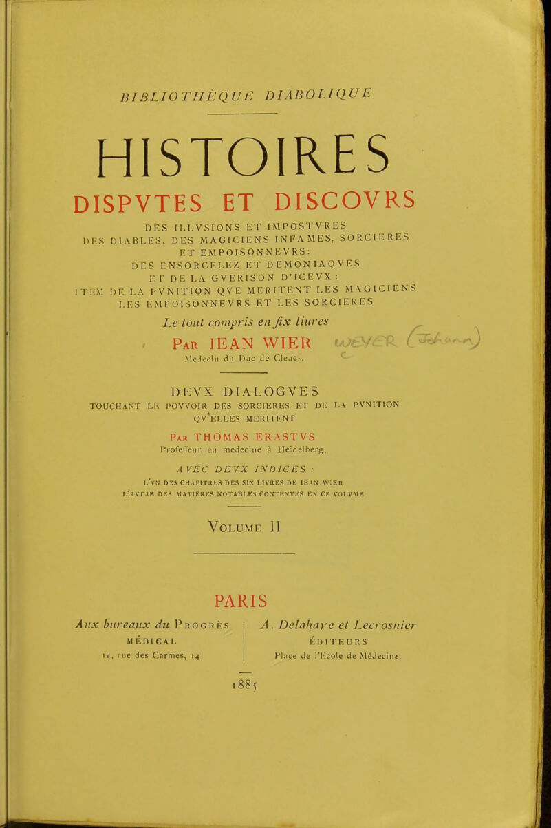 HISTOIRES DISPVTES ET DISCOVRS DES ILLVSIONS ET IMPOSTVRES DES DIABLES, DES MAGICIENS INFAMES, SORCIERES ET EMPOISONNEVRS: DES ENSORCELEZ ET DEMONIAQVES E r DE LA GVERISON D'ICEVX : ITEM DE LA PVMTION QVE MERITENT LES MAGICIENS LES EMPOISONNEVRS ET LES SORCIERES TOUCHANT I.l'. POVVOIIt DKS SORCIKRLCS ET DlC LA PVNITION Qv'eLLES MEIUTENT Par THOMAS ERASTVS Profeileur en médecine à Heidelbers. AVEC DEVX INDICES : l'vn d-js chapitri-.s des sis livres dk iëan \v:er l'avr.te des matieres notables contenves en ce volv.mlî Le tout compris en fix liures Par lEAN WIER DliVX DIALOGVES Volume 11 PARIS Aux bureaux du I^rogrès MÉDICAL 14, rue des Carmes, A. Delahaye et Lecrosnier ic n I T K u R s Pl.ice de l'Ilcole de Médecine. 1885