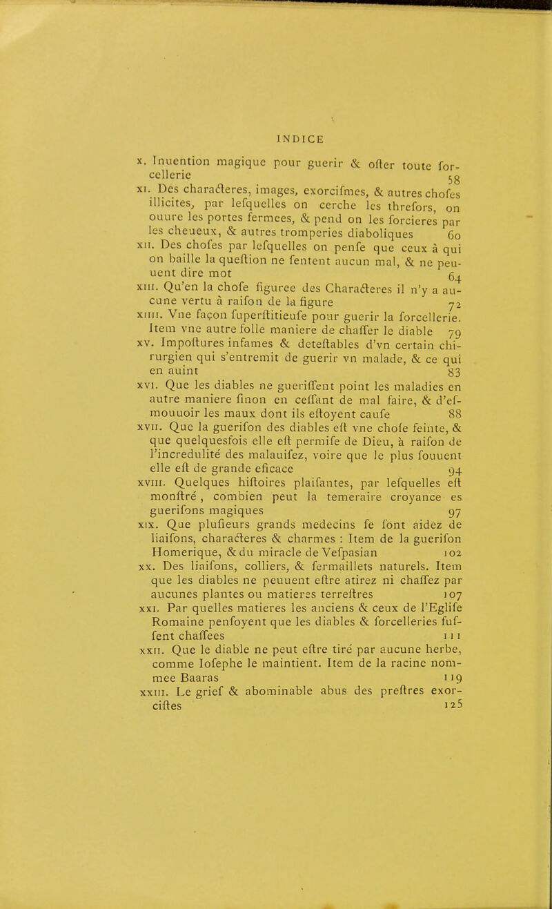 X. Inuention magique pour guérir & ofter toute for- cellerie XI. Des charaderes, images, exorcifmes, & autres chofes illicites, par lefquelles on cerche les threfors, on ouure les portes fermées, & pend on les forcieres par les cheueux, & autres tromperies diaboliques 60 XII. Des chofes par lefquelles on penfe que ceux à qui on baille la queflion ne fentent aucun mal, & ne peu- uent dire mot 5^ xui. Qu'en la chofe figurée des Gharafteres il n'y a au- cune vertu à raifon de la figure 72 xiiii. Vne façon fuperftitieufe pour guérir la forcellerie. Item vne autre folle manière de chaffer le diable 79 XV. Impoitures infâmes & deteftables d'vn certain chi- rurgien qui s'entremit de guérir vn malade, & ce qui en auint ^3 XVI. Que les diables ne guerifTent point les maladies en autre manière finon en celïttnt de mal faire, & d'ef- mouuoir les maux dont ils eftoyent caufe 88 XVII. Que la guerifon des diables eft vne chofe feinte, & que quelquesfois elle eft permife de Dieu, à raifon de l'incrédulité des malauifez, voire que le plus fouuent elle efl de grande eficace 94 XVIII. Quelques hifloires plaifantes, par lefquelles elt monftré , combien peut la téméraire croyance es guerifons magiques 97 XIX. Que plufieurs grands médecins fe font aidez de liaifons, charaderes & charmes : Item de la guerifon Homérique, &du miracle de Vefpasian 102 XX. Des liaifons, colliers, & fermaillets naturels. Item que les diables ne peuuent eflre atirez ni chaflez par aucunes plantes ou matières terreftres 107 XXI. Par quelles matières les anciens & ceux de l'Eglife Romaine penfoyent que les diables & forcelleries fuf- fent chaffees 111 xxii. Que le diable ne peut eflre tiré par aucune herbe, comme lofephe le maintient. Item de la racine nom- mée Baaras i19 XXIII. Le grief & abominable abus des preftres exor- ciftes 125