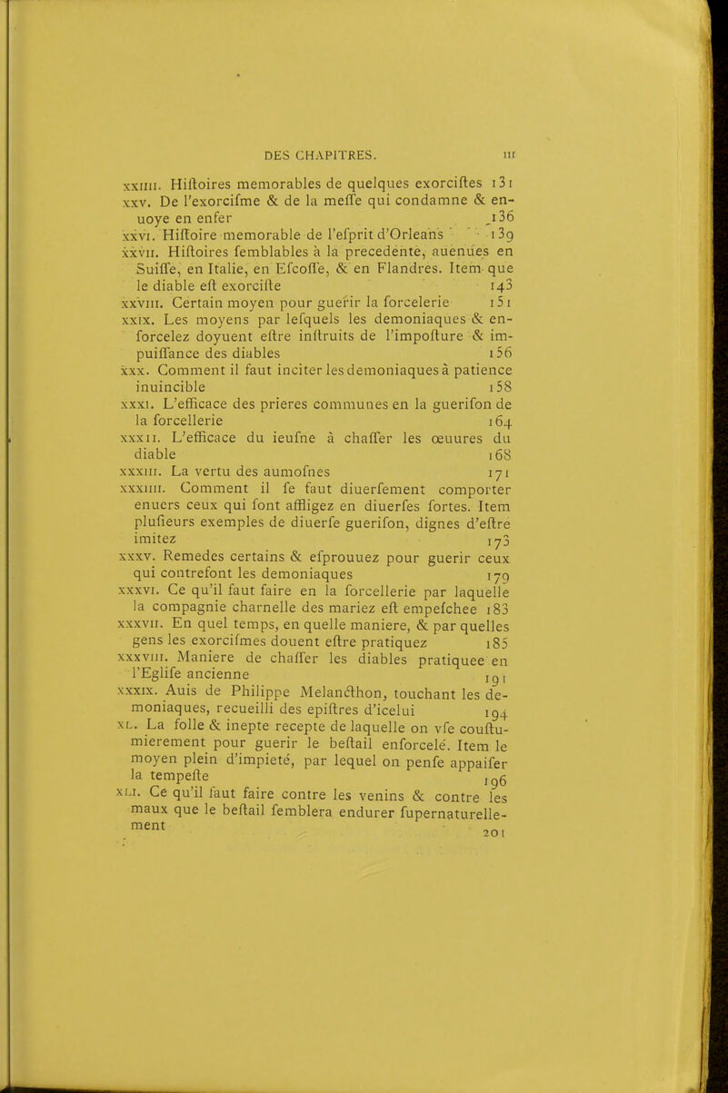 xxini. Hiftoires mémorables de quelques exorciftes i3i XXV. De l'exorcifme & de la meffe qui condamne & en- uoye en enfer j 36 XXVI. Hifïoire mémorable de l'efprit d'Orléans ' ' iSg XXVII. Hiftoires femblables h la precedéntè, auenùes en Suiffe, en Italie, en Efcofle, & en Flandres. Item que le diable eft exoreifte 148 XXVIII. Certain moyen pour guérir la forcelerie i5i XXIX. Les moyens par lefquels les démoniaques & en- forcelez doyuent eftre inftruits de l'impofture & im- puiflance des diables i56 XXX. Comment il faut inciter les démoniaques à patience inuincible i58 XXXI. L'efficace des prières communes en la guerifon de la forcellerie 164 XXXII. L'efficace du ieufne à chafler les œuures du diable 168 xxxur. La vertu des aumofnes 171 xxxuii. Comment il fe faut diuerfement comporter enuers ceux qui font affligez en diuerfes fortes. Item plufieurs exemples de diuerfe guerifon, dignes d'eftre imitez iy3 XXXV. Remèdes certains & efprouuez pour guérir ceux qui contrefont les démoniaques 179 XXXVI. Ce qu'il faut faire en la forcellerie par laquelle la compagnie charnelle des mariez eft empefchee i83 XXXVII. En quel temps, en quelle manière, & par quelles gens les exorcifmes douent eftre pratiquez i85 xxxvjii. Manière de chaffer les diables pratiquée en l'Eglife ancienne ig i XXXIX. Auis de Philippe Melandhon, touchant les dé- moniaques, recueilli des epiftres d'icelui 194 XL. La folle & inepte recepte de laquelle on vfe couftu- mierement pour guérir le beftail enforcelé. Item le moyen plein d'impiété, par lequel on penfe appaifer la tempefte j^g xLi. Ce qu'il faut faire contre les venins & contre les maux que le beftail femblera endurer fupernaturelle- fnent 201