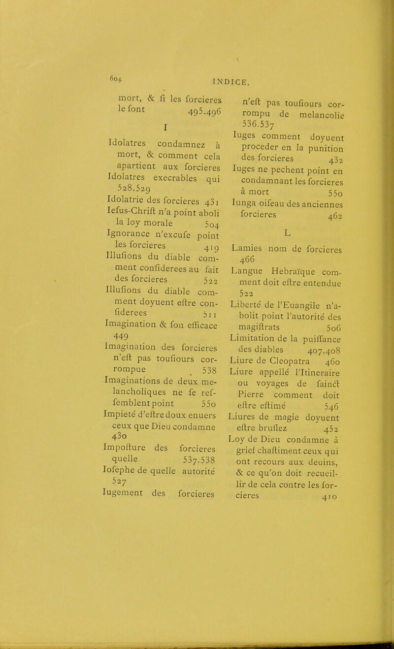 mort, & fi les forcieres le font 495.496 I Idolâtres condamnez à mort, & comment cela apartient aux forcieres Idolâtres exécrables qui 528.529 Idolâtrie des forcieres 481 lefus-Chrift n'a point aboli la loy morale 504 Ignorance n'excufe point les forcieres 41 g Illufions du diable com- ment confiderees au fait des forcieres 522 Illufions du diable com- ment doyuent eftre con- fiderees Imagination & fon efficace 449 Imagination des forcieres n'efl pas toufiours cor- rompue _ 538 Imaginations de deux me- lancholiques ne fe ref- femblent point 55o Impieté d'efl;redoux enuers ceux que Dieu condamne 43o Impofture des forcieres quelle 537.538 lofephe de quelle autorité 527 lugement des forcieres n'efi: pas toufiours cor- rompu de mélancolie 536.537 luges comment doyuent procéder en la punition des forcieres 432 luges ne pèchent point en condamnant les forcieres à mort 55o lunga oifeau des anciennes forcieres 462 Lamies nom de forcieres 466 Langue Hébraïque com- ment doit efire entendue 522 Liberté de l'Euangile n'a- bolit point l'autorité des magiftrats 5o6 Limitation de la puiflance des diables 407.408 Liure de Cieopatra 460 Liure appellé l'Itinéraire ou voyages de faincft Pierre comment doit eftre eftimé 546 Liures de magie doyuent eftre brûliez 452 Loy de Dieu condamne à grief chaftiment ceux qui ont recours aux deuins, & ce qu'on doit recueil- lir de cela contre les for- cieres 410