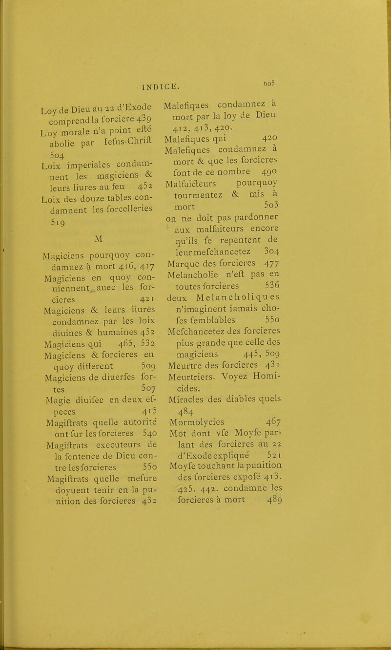 Loy de Dieu au 22 d'Exode comprend la forciere 439 Loy morale n'a point efté abolie par lefus-Chrift 5 04 Lois impériales condam- nent les magiciens & leurs liures au feu 452 Loix. des douze tables con- damnent les forcelleries 519 M Magiciens pourquoy con- damnez à mort 416, 417 jMagiciens en quoy con- uiennent..auec les for- cieres 4^ i Magiciens & leurs liures condamnez par les loix diuines & humaines 462 Magiciens qui 465, 532 Magiciens & forcieres en quoy différent 509 Magiciens de diuerfes for- tes 507 Magic diuifee en deux ef- peces 4'5 Magiftrats quelle autorité ont fur les forcieres 540 Magiftrats exécuteurs de la fentence de Dieu con- tre les forcieres 55o Magiftrats quelle mefure doyuent tenir en la pu- nition des forcieres 482 Maleftques condamnez a mort par la loy de Dieu 412, 4i3, 420. Maléfiques qui 420 Maléfiques condamnez à mort & que les forcieres font de ce nombre 490 Malfaiaeurs pourquoy tourmentez & mis à mort 5o3 on ne doit pas pardonner aux malfaiteurs encore qu'ils fe repentent de leur mefchancetez 3o4 Marque des forcieres 477 Melancholie n'eft pas en toutes forcieres 536 deux Melancholi qu es n'imaginent iamais cho- fes ferablables 55o Mefchancetez des forcieres plus grande que celle des magiciens 445, 5o9 Meurtre des forcieres 43 i Meurtriers. Voyez Homi- cides. Miracles des diables quels 484 Mormolycies 467 Mot dont vfe Moyfe par- lant des forcieres au 22 d'Exode expliqué 52 i Moyfe touchant la punition des forcieres expofé 413. 425. 442. condamne les forcieres à mort 489