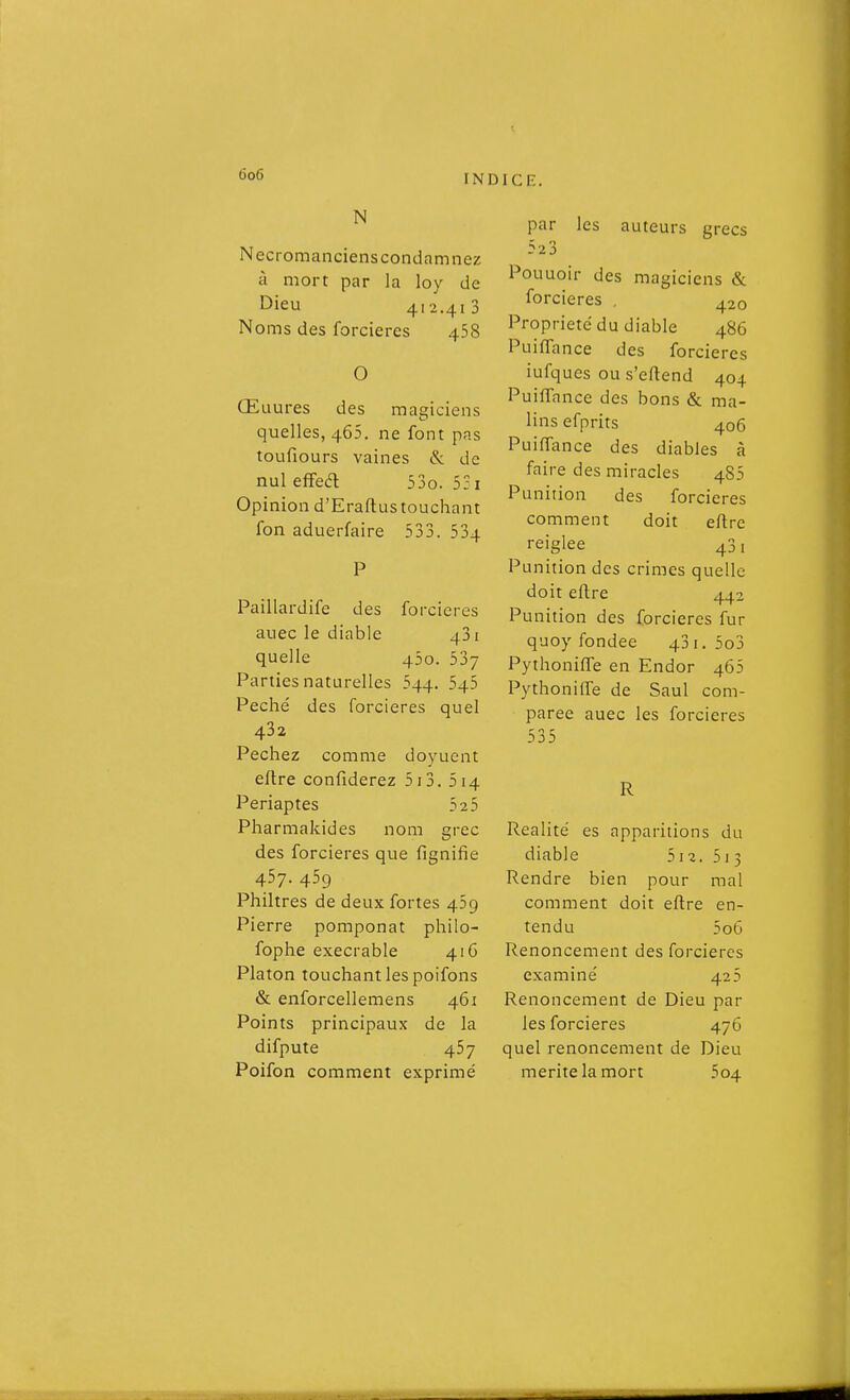 N Necromancienscondamnez à mort par la loy de Dieu 412.410 Noms des forcieres 458 O Œuures des magiciens quelles, 465. ne font pas toufiours vaines & de nul effea 53o. 5; i Opinion d'Eraftus touchant fon aduerfaire 533. 534 Paillardife des forcieres auec le diable 431 quelle 450. 537 Parties naturelles 544. 545 Péché des forcieres quel 432 Péchez comme doyuent eftre confiderez 5i3. 514 Periaptes 525 Pharmakides nom grec des forcieres que fignifie 457. 459 Philtres de deux fortes 459 Pierre pomponat philo- fophe exécrable 41C Platon touchant les poifons & enforcellemens 461 Points principaux de la difpute 457 Poifon comment exprimé par les auteurs grecs 523 Pouuoir des magiciens & forcieres . 420 Propriété du diable 486 Puiffance des forcieres iufques ou s'eftend 404 Puiffance des bons & ma- lins efprits 406 PuiiTance des diables à faire des miracles 4S5 Punition des forcieres comment doit eflre reiglee 431 Punition des crimes quelle doit eflre 442 Punition des forcieres fur quoy fondée 431. 5o3 Pythonifle en Endor 465 Pythoniffe de Saul com- parée auec les forcieres 535 R Realité es apparitions du diable 512. 513 Rendre bien pour mal comment doit eftre en- tendu 5o6 Renoncement des forcieres examiné 425 Renoncement de Dieu par les forcieres 476 quel renoncement de Dieu mérite la mort 504