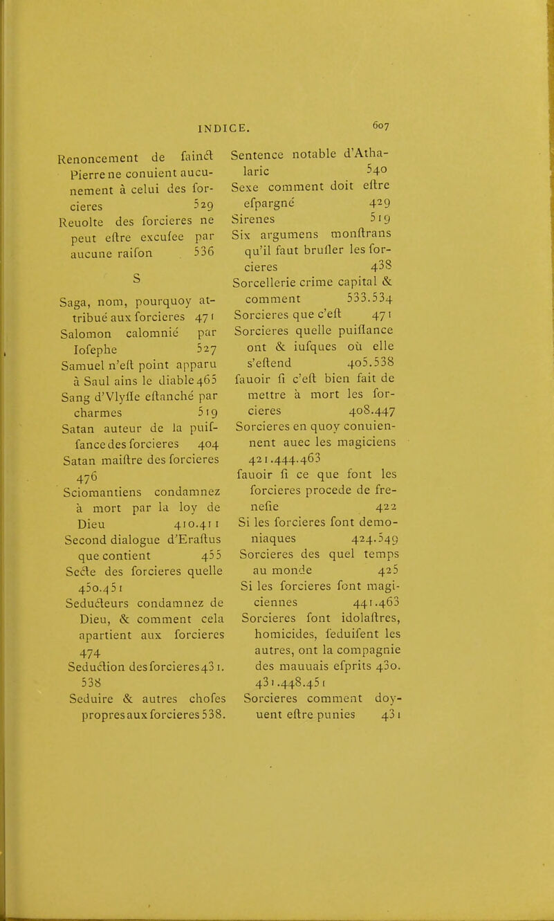 Renoncement de ûùnd Pierre ne conuient aucu- nement à celui des for- cieres 5 29 Reuolte des forcieres ne peut eftre exculee par aucune raifon 536 Saga, nom, pourquoy at- tribué aux forcieres 47 ( Salomon calomnié par lofephe 527 Samuel n'eft point apparu à Saul ains le diable462 Sang d'Vlyfle eflanché par charmes 519 Satan auteur de la puif- fance des forcieres 404 Satan maiftre des forcieres 476 Scioraantiens condamnez à mort par la loy de Dieu 410.41 I Second dialogue d'Eraftus que contient 455 ScéXe des forcieres quelle 45o./|5 I Seducleurs condamnez de Dieu, & comment cela apartient aux forcieres 474 Séduction desforcieres43 i. 538 Séduire & autres chofes propres aux forcieres 538. Sentence notable d'Atha- laric 540 Sexe comment doit eltre efpargné 429 Sirènes 519 Six argumens monftrans qu'il faut brufler les for- cieres 43s Sorcellerie crime capital & comment 533.534 Sorcières que c'efl; 471 Sorcières quelle puiflance ont & iufques où elle s'eftend 4o5.538 fauoir fi c'eft bien fait de mettre à mort les for- cieres 408.447 Sorcières en quoy conuien- nent auec les magiciens 421.444.463 fauoir fi ce que font les forcieres procède de fre- nefie 422 Si les forcieres font démo- niaques 424.549 Sorcières des quel temps au monde 425 Si les forcieres font magi- ciennes 441.463 Sorcières font idolaftres, homicides, feduifent les autres, ont la compagnie des mauuais efprits 43o. 43I.448.451 Sorcières comment doy- uent eftre punies 431