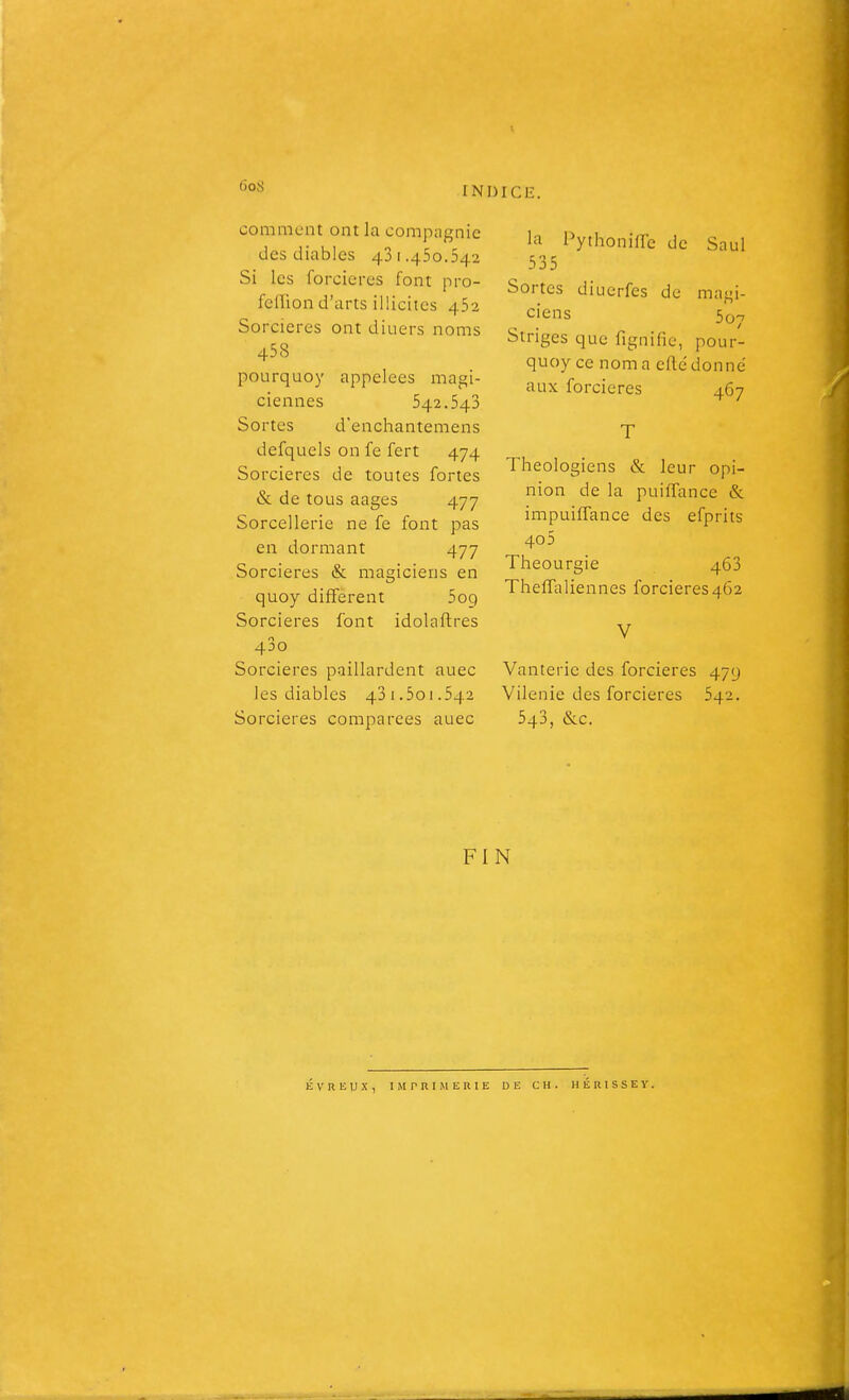 6oS comment ont la compagnie des diables 431.450.542 Si les foncières font pro- fellion d'arts illicites 452 Sorcières ont diuers noms 458 pourquoy appelées magi- ciennes 542.543 Sortes d'enchantemens defquels on fe fert 474 Sorcières de toutes fortes & de tous aages 477 Sorcellerie ne fe font pas en dormant 477 Sorcières & magiciens en quoy différent 509 Sorcières font idolaftres 43o Sorcières paillardent auec les diables 43i.501.542 Sorcières comparées auec la Pythonifle de Saul 535 Sortes diucrfes de magi- ciens 507 Striges que fignific, pour- quoy ce nom a cflé donné aux forcieres 467 T Théologiens & leur opi- nion de la puifTance & impuiffance des efpriis 40 5 Theourgie 463 Theffaliennes forcieres462 V Vanterie des forcieres 479 Vilenie des forcieres 542. 543, &c. FIN É V R li U X , I M r R 1 Jl E R I E DE CH. HÉRISSEY.