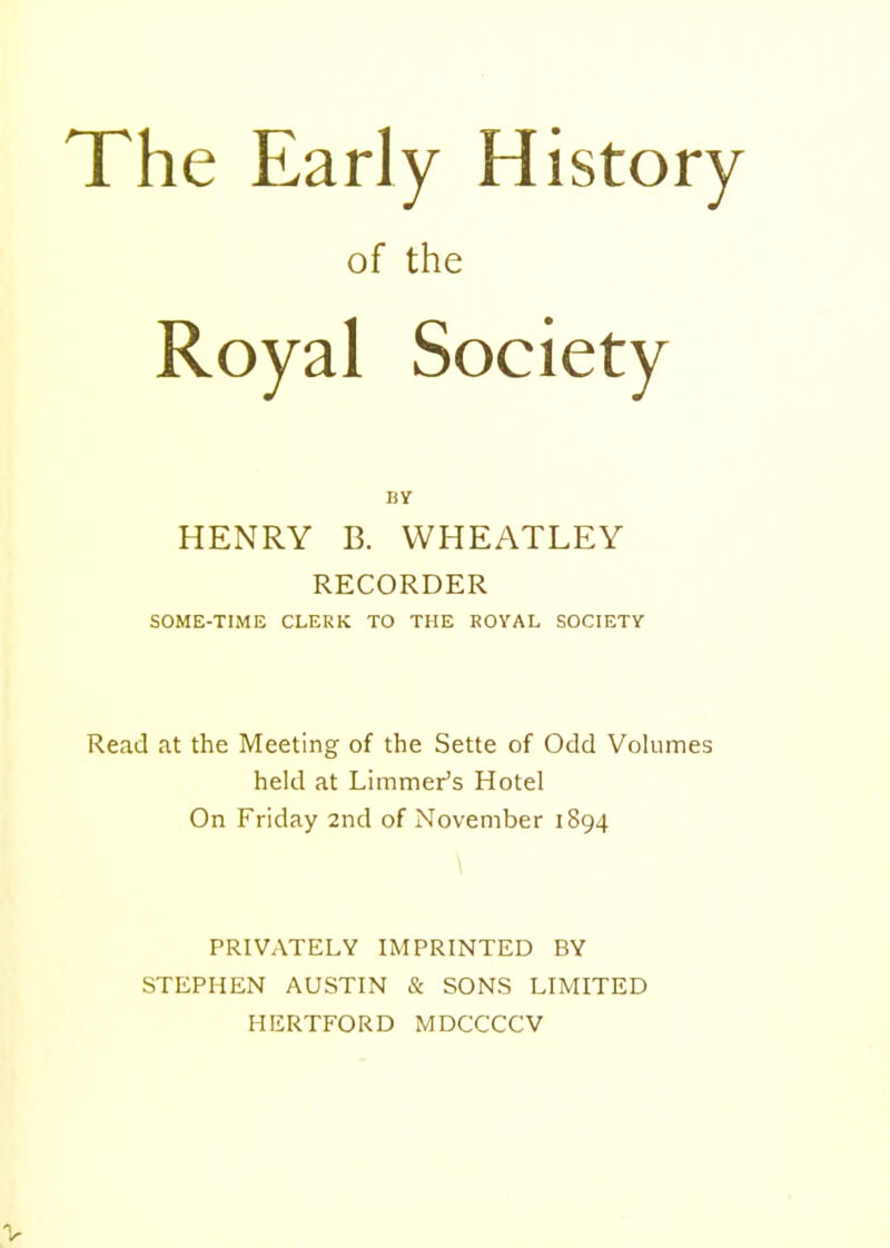 The Early History of the Royal Society BY HENRY B. WHEATLEY RECORDER SOME-TIME CLERK TO THE ROVAL SOCIETY Read at the Meeting of the Sette of Odd VoUimes held at Limmer's Hotel On Friday 2nd of November 1894 PRIVATELY IMPRINTED BY STEPHEN AUSTIN & SONS LIMITED HERTFORD MDCCCCV