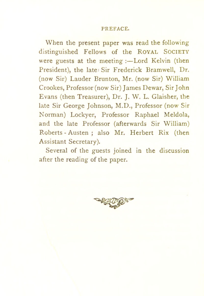 When the present paper was read the following distinguished Fellows of the Royal Society were guests at the meeting :—Lord Kelvin (then President), the late) Sir Frederick Bramwell, Dr. (now Sir) Lauder Brunton, Mr. (now Sir) William Crookes, Professor (now Sir) James Dewar, Sir John Evans (then Treasurer), Dr. J. W. L. Glaisher, the late Sir George Johnson, M.D., Professor (now Sir Norman) Lockyer, Professor Raphael Meldola, and the late Professor (afterwards Sir William) Roberts - Austen ; also Mr. Herbert Rix (then Assistant Secretary). Several of the guests joined in the discussion after the reading of the paper.