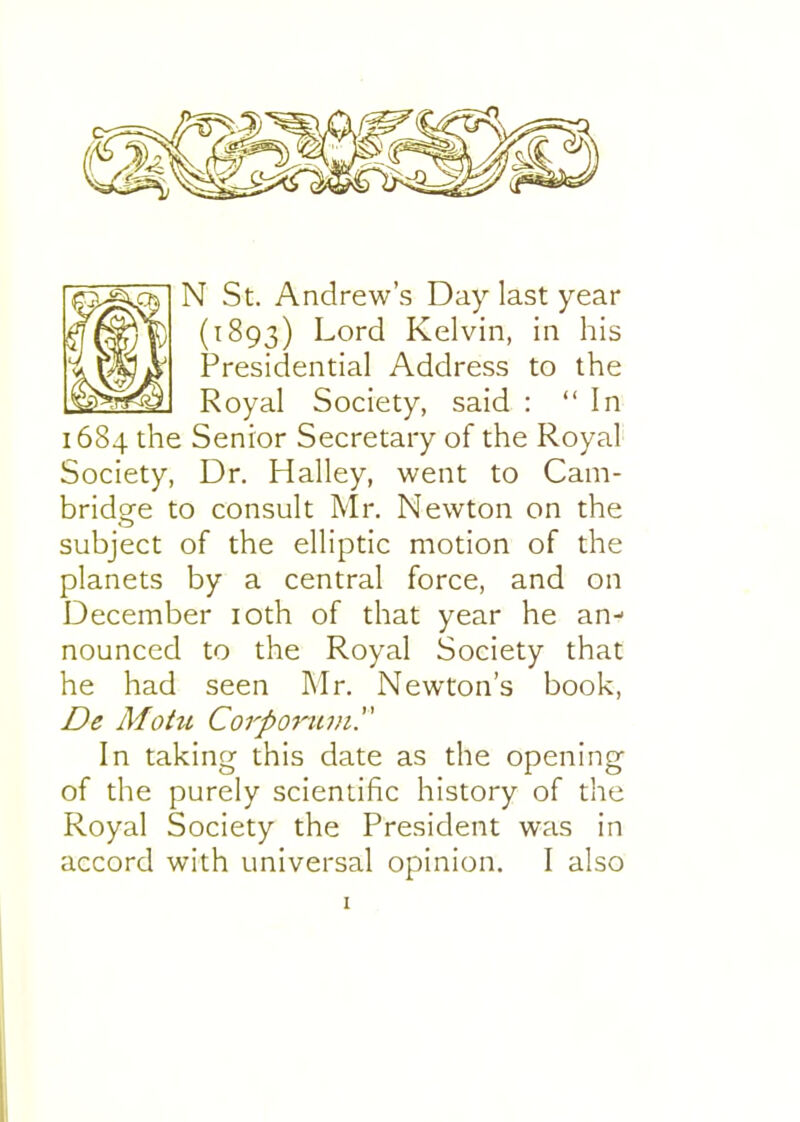 N St. Andrew's Day last year (1893) Lord Kelvin, in his Presidential Address to the Royal Society, said : In 1684 the Senior Secretary of the Royal Society, Dr. Halley, went to Cam- bridge to consult Mr. Newton on the subject of the elliptic motion of the planets by a central force, and on December loth of that year he an- nounced to the Royal Society that he had seen Mr. Newton's book, De Motii Corpot^un. In taking this date as the opening of the purely scientific history of the Royal Society the President was in