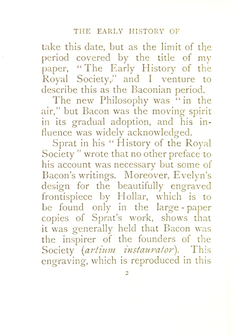 take this date, but as the Hmit of the period covered by the title of my paper, The Early History of the Royal Society,) and I venture to describe this as the Baconian period. The new Philosophy was  in the air, but Bacon was the moving spirit in its gradual adoption, and his in- fluence was widely acknowledged. Sprat in his  History of the Royal Society  wrote that no other preface to his account was necessary but some of Bacon's writings. Moreover, Evelyn's design for the beautifully engraved frontispiece by Hollar, which is to be found only in the large - paper copies of Sprat's work, shows that it was generally held that Bacon was the inspirer of the founders of the Society {ariiuju insian7'afOf'). This engraving, which is reproduced in this