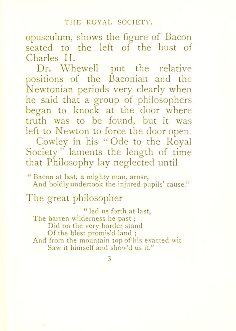 opLisculum, shows the figure of Bacon seated to the left of the bust of Charles II. Dr. Whewell put the relative positions of the Baconian and the Newtonian periods very clearly when he said that a group of philosophers began to knock at the door where truth was to be found, but it was left to Newton to force the door open. Cowley in his  Ode to the Royal Society  laments the length of time that Philosophy lay neglected until  Bacon at last, a mighty man, arose, And boldly undertook the injured pupils' cause. The great philosopher  led us forth at last, The barren wilderness he past ; Did on the very border stand Of the blest promis'd land ; And from the mountain top of his exacted wit Saw it himself and show'd us it.