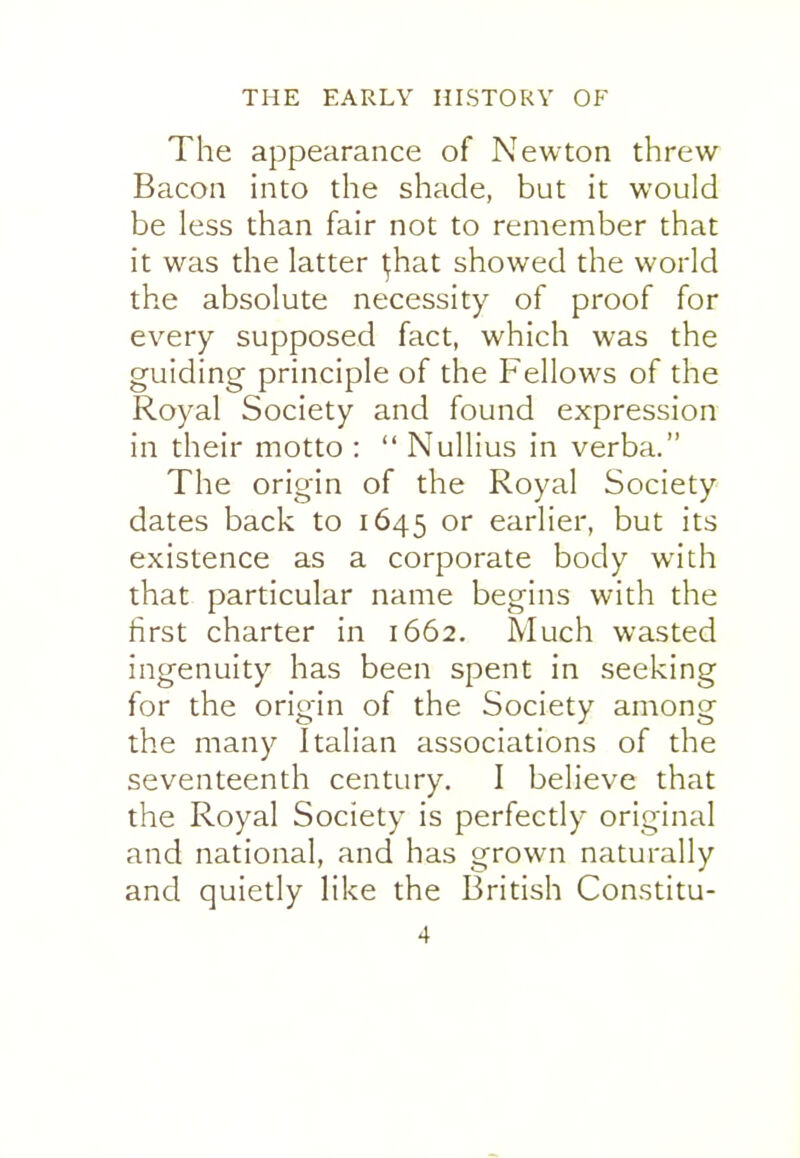 The appearance of Newton threw Bacon into the shade, but it would be less than fair not to remember that it was the latter ^hat showed the world the absolute necessity of proof for every supposed fact, which was the guiding principle of the Fellows of the Royal Society and found expression in their motto :  Nullius in verba. The origin of the Royal Society dates back to 1645 or earlier, but its existence as a corporate body with that particular name begins with the first charter in 1662. Much wasted ingenuity has been spent in seeking for the origin of the Society among the many Italian associations of the seventeenth century. I believe that the Royal Society is perfectly original and national, and has grown naturally and quietly like the British Constitu-