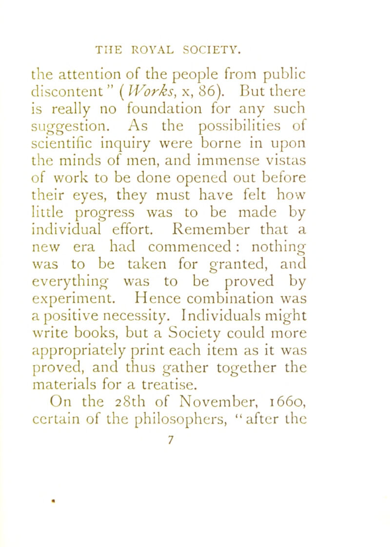 the attention of the people from public discontent  ( Works, x, 86). But there is really no foundation for any such suggestion. As the possibilities of scientific inquiry were borne in upon the minds of men, and immense vistas of work to be done opened out before their eyes, they must have felt how little progress was to be made by individual effort. Remember that a new era had commenced: nothing was to be taken for granted, and everything was to be proved by experiment. Hence combination was a positive necessity. Individuals might write books, but a Society could more appropriately print each item as it was proved, and thus gather together the materials for a treatise. On the 28th of November, 1660, certain of the philosophers, after the