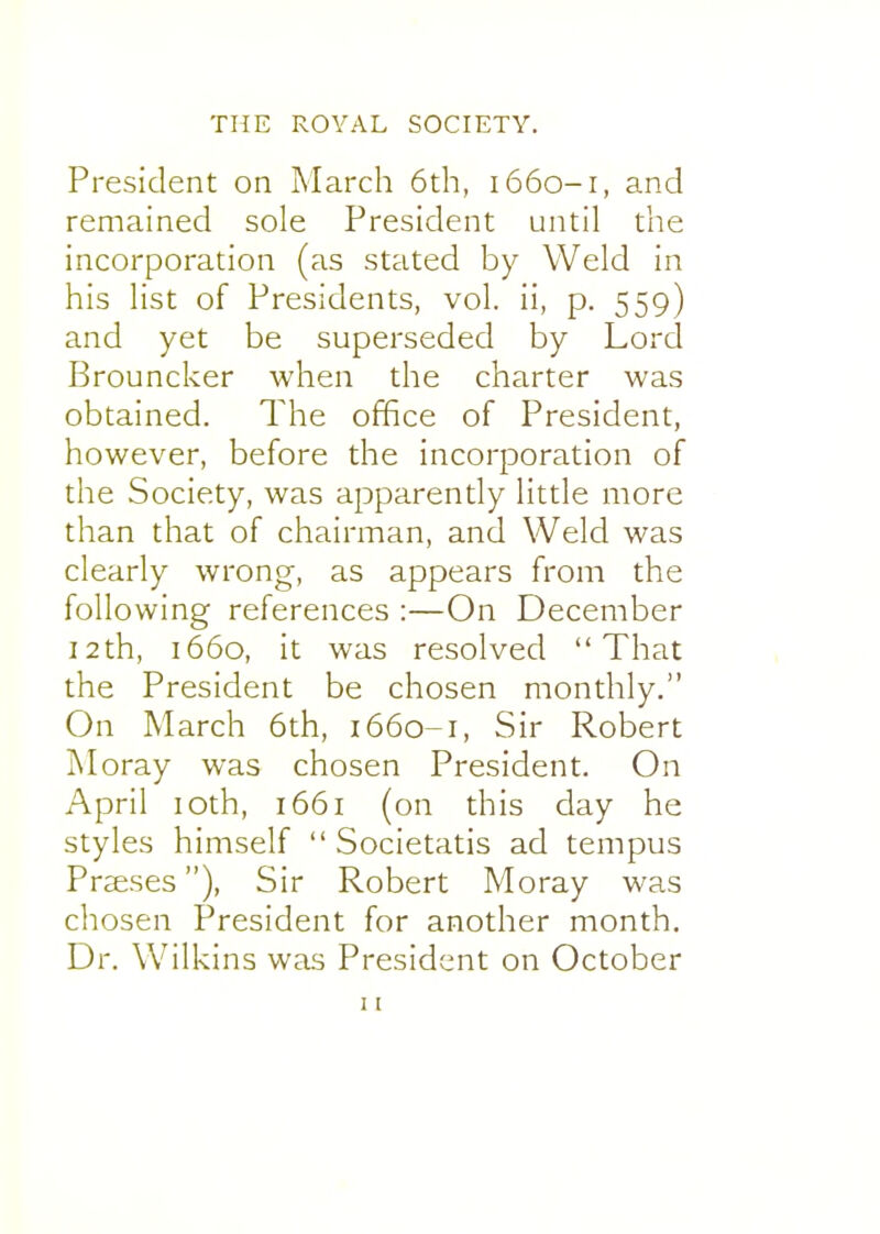 President on March 6th, 1660-1, and remained sole President until the incorporation (as stated by Weld in his list of Presidents, vol. ii, p. 559) and yet be superseded by Lord Brouncker when the charter was obtained. The office of President, however, before the incorporation of the Society, was apparently little more than that of chairman, and Weld was clearly wrong, as appears from the following references :—On December i2th, 1660, it was resolved That the President be chosen monthly. On March 6th, 1660-1, Sir Robert Moray was chosen President. On April loth, 1661 (on this day he styles himself  Societatis ad tempus Praeses), Sir Robert Moray was chosen President for another month. Dr. Wilkins was President on October